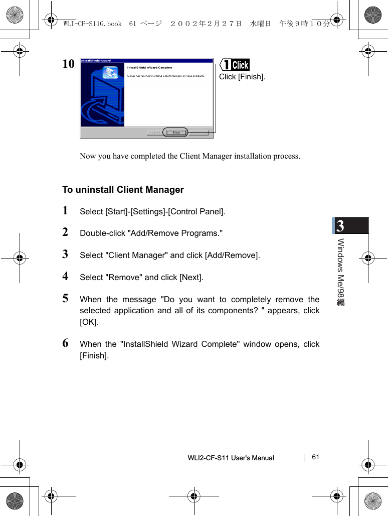 3Windows Me/98WLI2-CF-S11 User&apos;s Manual               6110Now you have completed the Client Manager installation process.To uninstall Client Manager1Select [Start]-[Settings]-[Control Panel].2Double-click &quot;Add/Remove Programs.&quot;3Select &quot;Client Manager&quot; and click [Add/Remove].4Select &quot;Remove&quot; and click [Next].5When the message &quot;Do you want to completely remove theselected application and all of its components? &quot; appears, click[OK].6When the &quot;InstallShield Wizard Complete&quot; window opens, click[Finish].Click [Finish].WLI-CF-S11G.book  61 ページ  ２００２年２月２７日　水曜日　午後９時１０分