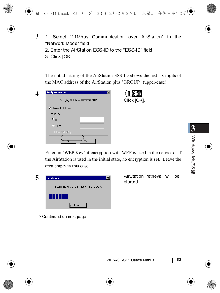 3Windows Me/98WLI2-CF-S11 User&apos;s Manual               6331. Select &quot;11Mbps Communication over AirStation&quot; in the&quot;Network Mode&quot; field.2. Enter the AirStation ESS-ID to the &quot;ESS-ID&quot; field.3. Click [OK].The initial setting of the AirStation ESS-ID shows the last six digits ofthe MAC address of the AirStation plus &quot;GROUP&quot; (upper-case).4Enter an &quot;WEP Key&quot; if encryption with WEP is used in the network.  Ifthe AirStation is used in the initial state, no encryption is set.  Leave thearea empty in this case.5⇒ Continued on next pageClick [OK].AirStation retrieval will bestarted.WLI-CF-S11G.book  63 ページ  ２００２年２月２７日　水曜日　午後９時１０分