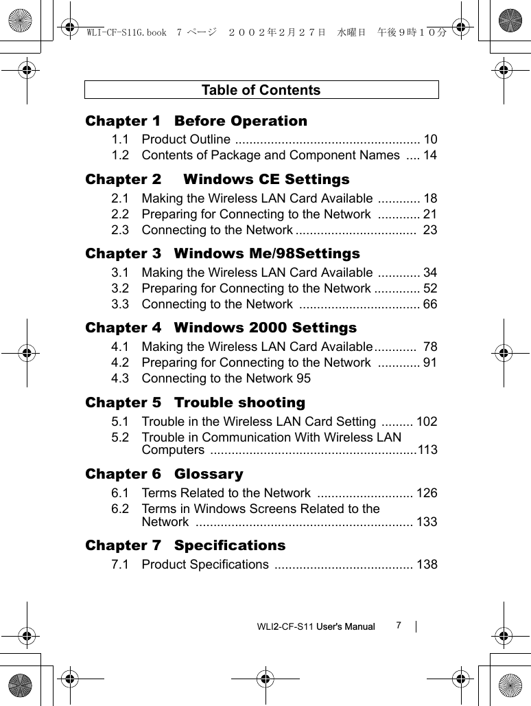 WLI2-CF-S11 User&apos;s Manual 7Table of ContentsChapter 1  Before Operation1.1 Product Outline .................................................... 101.2 Contents of Package and Component Names  .... 14Chapter 2    Windows CE Settings2.1 Making the Wireless LAN Card Available ............ 182.2 Preparing for Connecting to the Network  ............ 212.3 Connecting to the Network ..................................  23Chapter 3  Windows Me/98Settings3.1 Making the Wireless LAN Card Available ............ 343.2 Preparing for Connecting to the Network ............. 523.3 Connecting to the Network  .................................. 66Chapter 4  Windows 2000 Settings4.1 Making the Wireless LAN Card Available............  784.2 Preparing for Connecting to the Network  ............ 914.3 Connecting to the Network 95Chapter 5  Trouble shooting5.1 Trouble in the Wireless LAN Card Setting ......... 1025.2 Trouble in Communication With Wireless LAN Computers ..........................................................113Chapter 6  Glossary6.1 Terms Related to the Network ........................... 1266.2 Terms in Windows Screens Related to theNetwork ............................................................. 133Chapter 7  Specifications7.1 Product Specifications  ....................................... 138WLI-CF-S11G.book  7 ページ  ２００２年２月２７日　水曜日　午後９時１０分