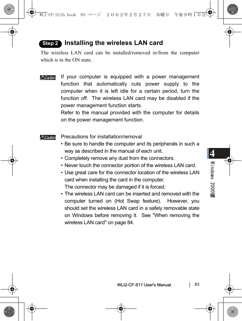 4WLI2-CF-S11 User&apos;s Manual               83Step 2 Installing the wireless LAN cardThe wireless LAN card can be installed/removed in/from the computerwhich is in the ON state.If your computer is equipped with a power managementfunction that automatically cuts power supply to thecomputer when it is left idle for a certain period, turn thefunction off.  The wireless LAN card may be disabled if thepower management function starts.Refer to the manual provided with the computer for detailson the power management function.Precautions for installation/removal• Be sure to handle the computer and its peripherals in such away as described in the manual of each unit.• Completely remove any dust from the connectors.• Never touch the connector portion of the wireless LAN card.• Use great care for the connector location of the wireless LANcard when installing the card in the computer.The connector may be damaged if it is forced.• The wireless LAN card can be inserted and removed with thecomputer turned on (Hot Swap feature).  However, youshould set the wireless LAN card in a safely removable stateon Windows before removing it.  See &quot;When removing thewireless LAN card&quot; on page 84.WLI-CF-S11G.book  83 ページ  ２００２年２月２７日　水曜日　午後９時１０分