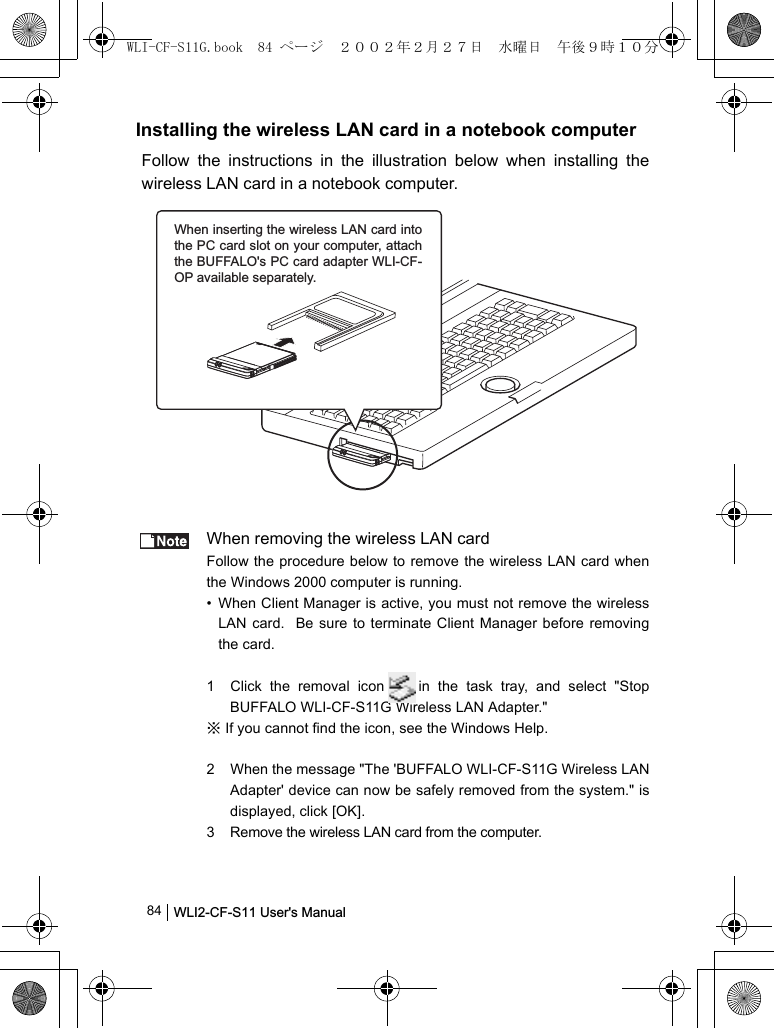 WLI2-CF-S11 User&apos;s Manual              84Installing the wireless LAN card in a notebook computerFollow the instructions in the illustration below when installing thewireless LAN card in a notebook computer.When removing the wireless LAN cardFollow the procedure below to remove the wireless LAN card whenthe Windows 2000 computer is running.• When Client Manager is active, you must not remove the wirelessLAN card.  Be sure to terminate Client Manager before removingthe card.1 Click the removal icon in the task tray, and select &quot;StopBUFFALO WLI-CF-S11G Wireless LAN Adapter.&quot;※ If you cannot find the icon, see the Windows Help.2 When the message &quot;The &apos;BUFFALO WLI-CF-S11G Wireless LANAdapter&apos; device can now be safely removed from the system.&quot; isdisplayed, click [OK].3 Remove the wireless LAN card from the computer.When inserting the wireless LAN card into the PC card slot on your computer, attach the BUFFALO&apos;s PC card adapter WLI-CF-OP available separately.WLI-CF-S11G.book  84 ページ  ２００２年２月２７日　水曜日　午後９時１０分
