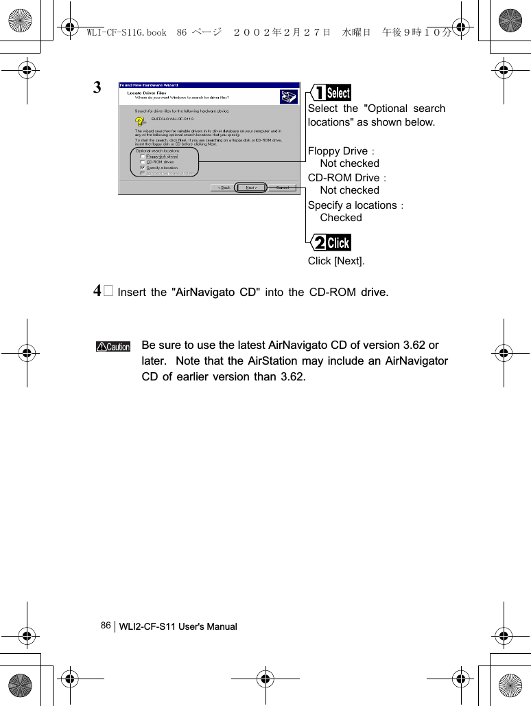 WLI2-CF-S11 User&apos;s Manual              8634 Insert the &quot;AirNavigato CD&quot; into the CD-ROM drive.Be sure to use the latest AirNavigato CD of version 3.62 orlater.  Note that the AirStation may include an AirNavigatorCD of earlier version than 3.62.Select the &quot;Optional searchlocations&quot; as shown below.Floppy Drive：Not checkedCD-ROM Drive：Not checkedSpecify a locations：CheckedClick [Next].WLI-CF-S11G.book  86 ページ  ２００２年２月２７日　水曜日　午後９時１０分