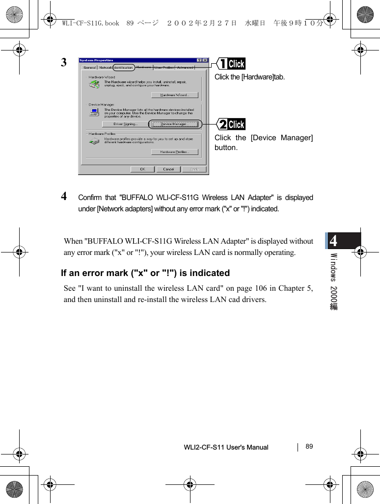 4WLI2-CF-S11 User&apos;s Manual               8934Confirm that &quot;BUFFALO WLI-CF-S11G Wireless LAN Adapter&quot; is displayedunder [Network adapters] without any error mark (&quot;x&quot; or &quot;!&quot;) indicated.When &quot;BUFFALO WLI-CF-S11G Wireless LAN Adapter&quot; is displayed withoutany error mark (&quot;x&quot; or &quot;!&quot;), your wireless LAN card is normally operating.If an error mark (&quot;x&quot; or &quot;!&quot;) is indicatedSee &quot;I want to uninstall the wireless LAN card&quot; on page 106 in Chapter 5,and then uninstall and re-install the wireless LAN cad drivers.Click the [Hardware]tab.Click the [Device Manager]button.WLI-CF-S11G.book  89 ページ  ２００２年２月２７日　水曜日　午後９時１０分