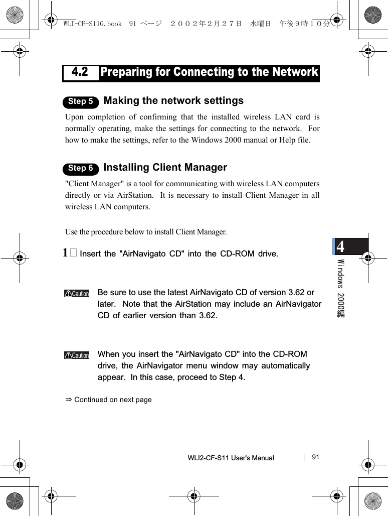4WLI2-CF-S11 User&apos;s Manual               914.2 Preparing for Connecting to the NetworkStep 5 Making the network settingsUpon completion of confirming that the installed wireless LAN card isnormally operating, make the settings for connecting to the network.  Forhow to make the settings, refer to the Windows 2000 manual or Help file.Step 6 Installing Client Manager&quot;Client Manager&quot; is a tool for communicating with wireless LAN computersdirectly or via AirStation.  It is necessary to install Client Manager in allwireless LAN computers.Use the procedure below to install Client Manager.1 Insert the &quot;AirNavigato CD&quot; into the CD-ROM drive.Be sure to use the latest AirNavigato CD of version 3.62 orlater.  Note that the AirStation may include an AirNavigatorCD of earlier version than 3.62.When you insert the &quot;AirNavigato CD&quot; into the CD-ROMdrive, the AirNavigator menu window may automaticallyappear.  In this case, proceed to Step 4.⇒ Continued on next pageWLI-CF-S11G.book  91 ページ  ２００２年２月２７日　水曜日　午後９時１０分