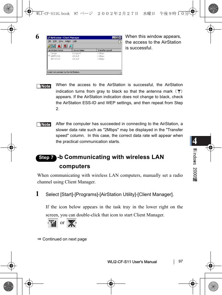 4WLI2-CF-S11 User&apos;s Manual               976When the access to the AirStation is successful, the AirStationindication turns from gray to black so that the antenna mark（）appears. If the AirStation indication does not change to black, checkthe AirStation ESS-ID and WEP settings, and then repeat from Step2.After the computer has succeeded in connecting to the AirStation, aslower data rate such as &quot;2Mbps&quot; may be displayed in the &quot;Transferspeed&quot; column.  In this case, the correct data rate will appear whenthe practical communication starts.Step 7 -b Communicating with wireless LANcomputersWhen communicating with wireless LAN computers, manually set a radiochannel using Client Manager.1Select [Start]-[Programs]-[AirStation Utility]-[Client Manager].If the icon below appears in the task tray in the lower right on thescreen, you can double-click that icon to start Client Manager.  or   ⇒ Continued on next pageWhen this window appears,the access to the AirStationis successful.WLI-CF-S11G.book  97 ページ  ２００２年２月２７日　水曜日　午後９時１０分