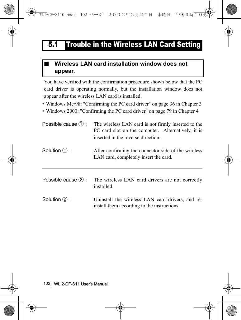 WLI2-CF-S11 User&apos;s Manual              1025.1 Trouble in the Wireless LAN Card SettingYou have verified with the confirmation procedure shown below that the PCcard driver is operating normally, but the installation window does notappear after the wireless LAN card is installed.• Windows Me/98: &quot;Confirming the PC card driver&quot; on page 36 in Chapter 3• Windows 2000: &quot;Confirming the PC card driver&quot; on page 79 in Chapter 4Possible cause ①： The wireless LAN card is not firmly inserted to thePC card slot on the computer.  Alternatively, it isinserted in the reverse direction.Solution ①： After confirming the connector side of the wirelessLAN card, completely insert the card.Possible cause ②： The wireless LAN card drivers are not correctlyinstalled.Solution ②： Uninstall the wireless LAN card drivers, and re-install them according to the instructions.■  Wireless LAN card installation window does not appear.WLI-CF-S11G.book  102 ページ  ２００２年２月２７日　水曜日　午後９時１０分
