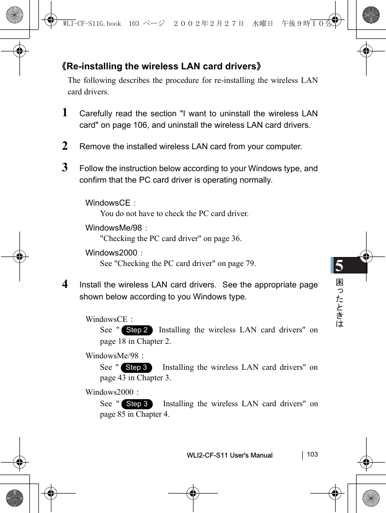 5WLI2-CF-S11 User&apos;s Manual               103《Re-installing the wireless LAN card drivers》The following describes the procedure for re-installing the wireless LANcard drivers.1Carefully read the section &quot;I want to uninstall the wireless LANcard&quot; on page 106, and uninstall the wireless LAN card drivers.2Remove the installed wireless LAN card from your computer.3Follow the instruction below according to your Windows type, andconfirm that the PC card driver is operating normally.WindowsCE：You do not have to check the PC card driver.WindowsMe/98：&quot;Checking the PC card driver&quot; on page 36.Windows2000：See &quot;Checking the PC card driver&quot; on page 79.4Install the wireless LAN card drivers.  See the appropriate pageshown below according to you Windows type.WindowsCE：See &quot;  Installing the wireless LAN card drivers&quot; onpage 18 in Chapter 2.WindowsMe/98：See &quot; 　Installing the wireless LAN card drivers&quot; onpage 43 in Chapter 3.Windows2000：See &quot; 　Installing the wireless LAN card drivers&quot; onpage 85 in Chapter 4.Step 1Step 2Step 1Step 3Step 1Step 3WLI-CF-S11G.book  103 ページ  ２００２年２月２７日　水曜日　午後９時１０分