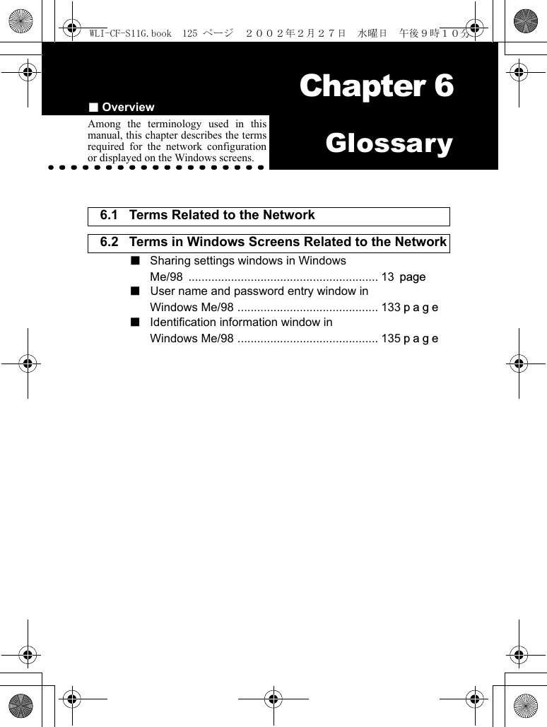 ■Overview Chapter 6Chapter 6GlossaryAmong the terminology used in thismanual, this chapter describes the termsrequired for the network configurationor displayed on the Windows screens.6.1 Terms Related to the Network 6.2 Terms in Windows Screens Related to the Network ■  Sharing settings windows in WindowsMe/98 .......................................................... 13 page■ User name and password entry window inWindows Me/98 ........................................... 133page■ Identification information window inWindows Me/98 ........................................... 135pageWLI-CF-S11G.book  125 ページ  ２００２年２月２７日　水曜日　午後９時１０分