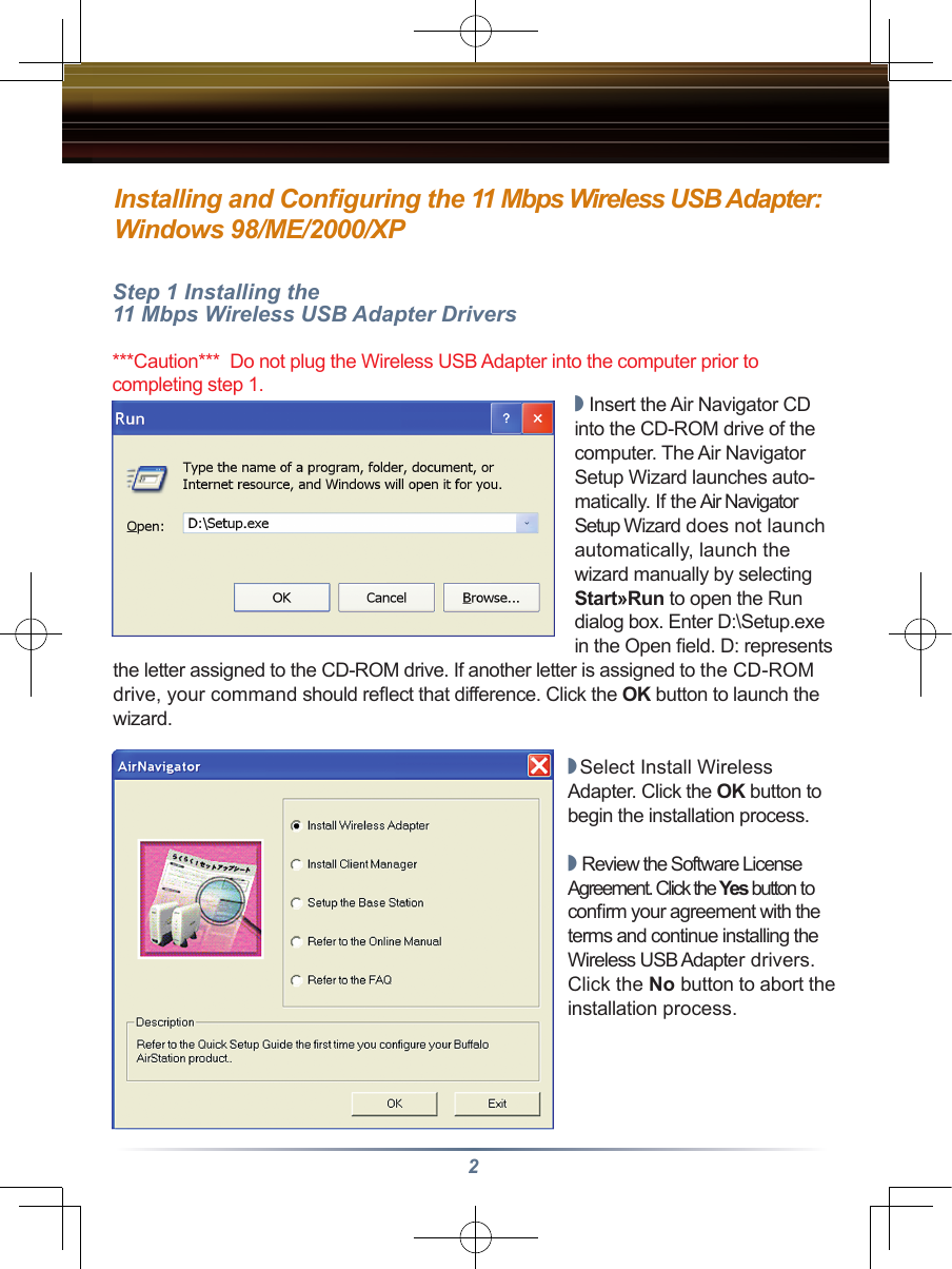 2Installing and Conﬁguring the 11 Mbps Wireless USB Adapter:Windows 98/ME/2000/XPStep 1 Installing the 11 Mbps Wireless USB Adapter Drivers***Caution***  Do not plug the Wireless USB Adapter into the computer prior to completing step 1.◗ Insert the Air Navigator CD into the CD-ROM drive of the computer. The Air Navigator Setup Wizard launches auto-matically. If the Air Navigator Setup Wizard does not launch automatically, launch the wizard manually by selecting Start»Run to open the Run dialog box. Enter D:\Setup.exe in the Open ﬁeld. D: represents the letter assigned to the CD-ROM drive. If another letter is assigned to the CD-ROM drive, your command should reﬂect that difference. Click the OK button to launch the wizard.◗  Select Install Wireless Adapter. Click the OK button to begin the installation process.◗ Review the Software License Agreement. Click the Yes button to conﬁrm your agreement with the terms and continue installing the Wireless USB Adapter drivers. Click the No button to abort the installation process.