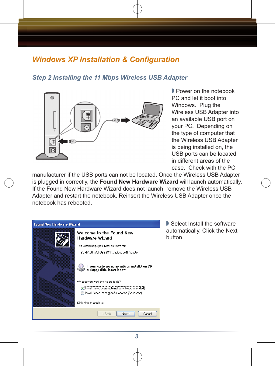 3Step 2 Installing the 11 Mbps Wireless USB Adapter◗ Power on the notebook PC and let it boot into Windows.  Plug the Wireless USB Adapter into an available USB port on your PC.  Depending on the type of computer that the Wireless USB Adapter is being installed on, the USB ports can be located in different areas of the case.  Check with the PC manufacturer if the USB ports can not be located. Once the Wireless USB Adapter is plugged in correctly, the Found New Hardware Wizard will launch automatically. If the Found New Hardware Wizard does not launch, remove the Wireless USB Adapter and restart the notebook. Reinsert the Wireless USB Adapter once the notebook has rebooted.◗ Select Install the software automatically. Click the Next button.Windows XP Installation &amp; Configuration