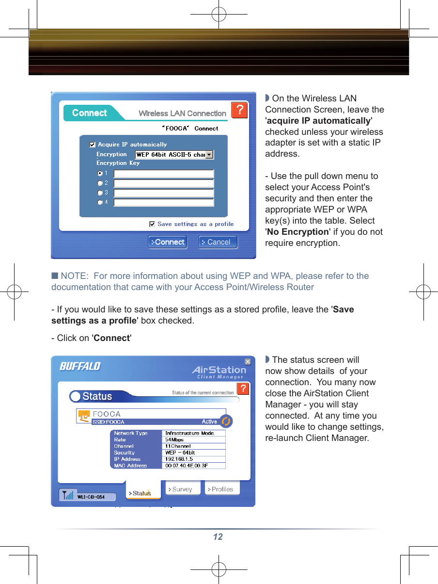 12◗ On the Wireless LAN Connection Screen, leave the &apos;acquire IP automatically&apos; checked unless your wireless adapter is set with a static IP address.  - Use the pull down menu to select your Access Point&apos;s security and then enter the appropriate WEP or WPA  key(s) into the table. Select &apos;No Encryption&apos; if you do not require encryption. ■ NOTE:  For more information about using WEP and WPA, please refer to the documentation that came with your Access Point/Wireless Router- If you would like to save these settings as a stored proﬁle, leave the &apos;Save settings as a proﬁle&apos; box checked.- Click on &apos;Connect&apos;◗ The status screen will now show details  of your connection.  You many now close the AirStation Client Manager - you will stay connected.  At any time you would like to change settings, re-launch Client Manager.