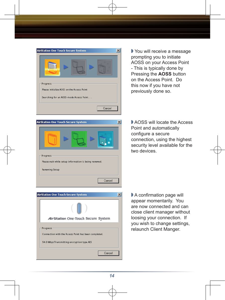 14◗ You will receive a message prompting you to initiate AOSS on your Access Point - This is typically done by Pressing the AOSS button on the Access Point.  Do this now if you have not previously done so.◗ AOSS will locate the Access Point and automatically conﬁgure a secure connection, using the highest security level available for the two devices.◗ A conﬁrmation page will appear momentarily.  You are now connected and can close client manager without loosing your connection.  If you wish to change settings, relaunch Client Manger.