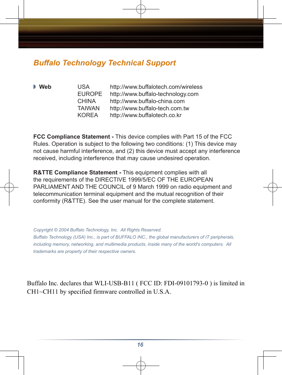 16Buffalo Technology Technical Support ◗  Web  USA  http://www.buffalotech.com/wireless  EUROPE  http://www.buffalo-technology.com  CHINA  http://www.buffalo-china.com  TAIWAN  http://www.buffalo-tech.com.tw  KOREA  http://www.buffalotech.co.krFCC Compliance Statement - This device complies with Part 15 of the FCC Rules. Operation is subject to the following two conditions: (1) This device may not cause harmful interference, and (2) this device must accept any interference received, including interference that may cause undesired operation.R&amp;TTE Compliance Statement - This equipment complies with all the requirements of the DIRECTIVE 1999/5/EC OF THE EUROPEAN PARLIAMENT AND THE COUNCIL of 9 March 1999 on radio equipment and telecommunication terminal equipment and the mutual recognition of their conformity (R&amp;TTE). See the user manual for the complete statement.Copyright © 2004 Buffalo Technology, Inc.  All Rights Reserved.Buffalo Technology (USA) Inc., is part of BUFFALO INC., the global manufacturers of IT peripherals, including memory, networking, and multimedia products, inside many of the world&apos;s computers.  All trademarks are property of their respective owners.Buffalo Inc. declares that WLI-USB-B11 ( FCC ID: FDI-09101793-0 ) is limited in CH1~CH11 by specified firmware controlled in U.S.A. 