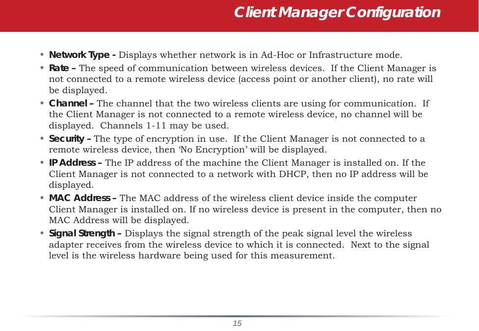 15Client Manager Configuration•  Network Type - Displays whether network is in Ad-Hoc or Infrastructure mode. •  Rate – The speed of communication between wireless devices.  If the Client Manager is not connected to a remote wireless device (access point or another client), no rate will be displayed.•  Channel – The channel that the two wireless clients are using for communication.  If the Client Manager is not connected to a remote wireless device, no channel will be displayed.  Channels 1-11 may be used.•  Security – The type of encryption in use.  If the Client Manager is not connected to a remote wireless device, then ‘No Encryption’ will be displayed.•  IP Address – The IP address of the machine the Client Manager is installed on. If the Client Manager is not connected to a network with DHCP, then no IP address will be displayed.•  MAC Address – The MAC address of the wireless client device inside the computer Client Manager is installed on. If no wireless device is present in the computer, then no MAC Address will be displayed.•  Signal Strength – Displays the signal strength of the peak signal level the wireless adapter receives from the wireless device to which it is connected.  Next to the signal level is the wireless hardware being used for this measurement.