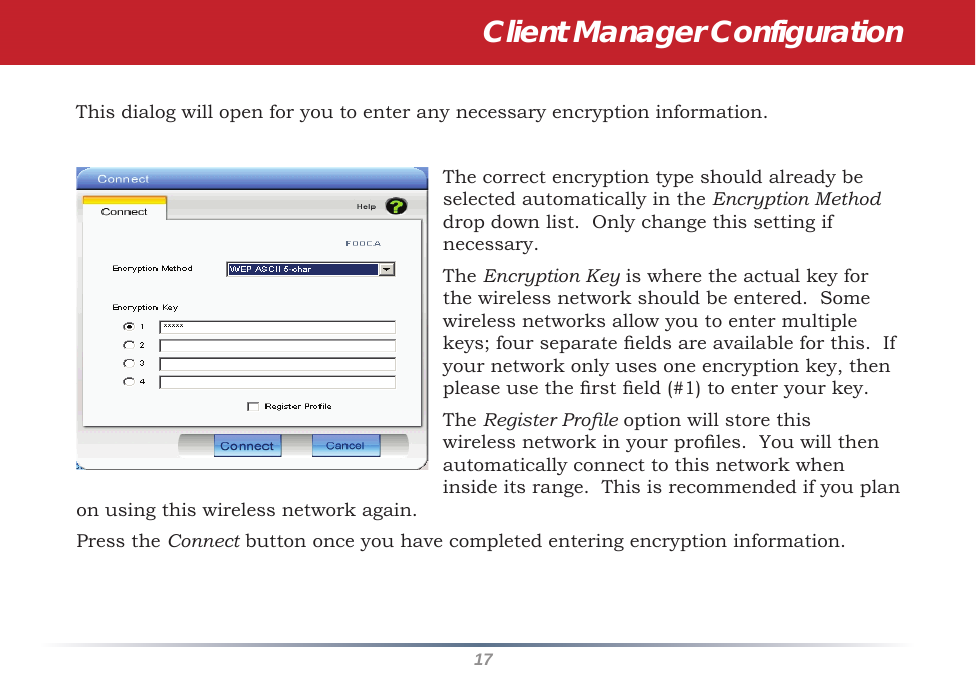 17This dialog will open for you to enter any necessary encryption information.  The correct encryption type should already be selected automatically in the Encryption Method drop down list.  Only change this setting if necessary.The Encryption Key is where the actual key for the wireless network should be entered.  Some wireless networks allow you to enter multiple keys; four separate elds are available for this.  If your network only uses one encryption key, then please use the rst eld (#1) to enter your key.The Register Prole option will store this wireless network in your proles.  You will then automatically connect to this network when inside its range.  This is recommended if you plan on using this wireless network again.Press the Connect button once you have completed entering encryption information.Client Manager Configuration