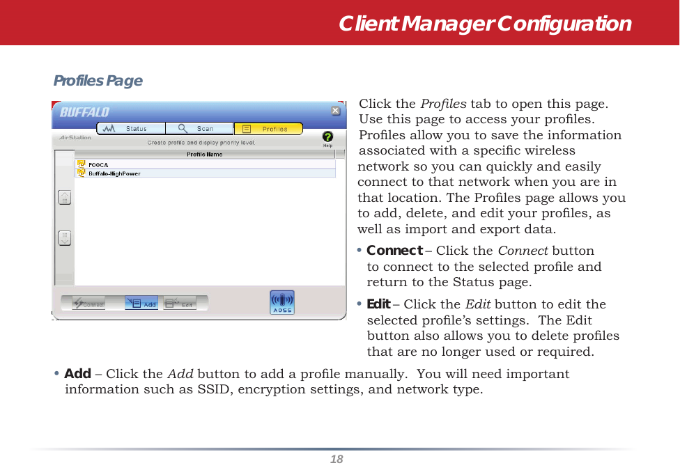 18Profiles PageClick the Proles tab to open this page. Use this page to access your proles. Proles allow you to save the information associated with a specic wireless network so you can quickly and easily connect to that network when you are in that location. The Proles page allows you to add, delete, and edit your proles, as well as import and export data.• Connect – Click the Connect button to connect to the selected prole and return to the Status page.• Edit – Click the Edit button to edit the selected prole’s settings.  The Edit button also allows you to delete proles that are no longer used or required.• Add – Click the Add button to add a prole manually.  You will need important information such as SSID, encryption settings, and network type.Client Manager Configuration