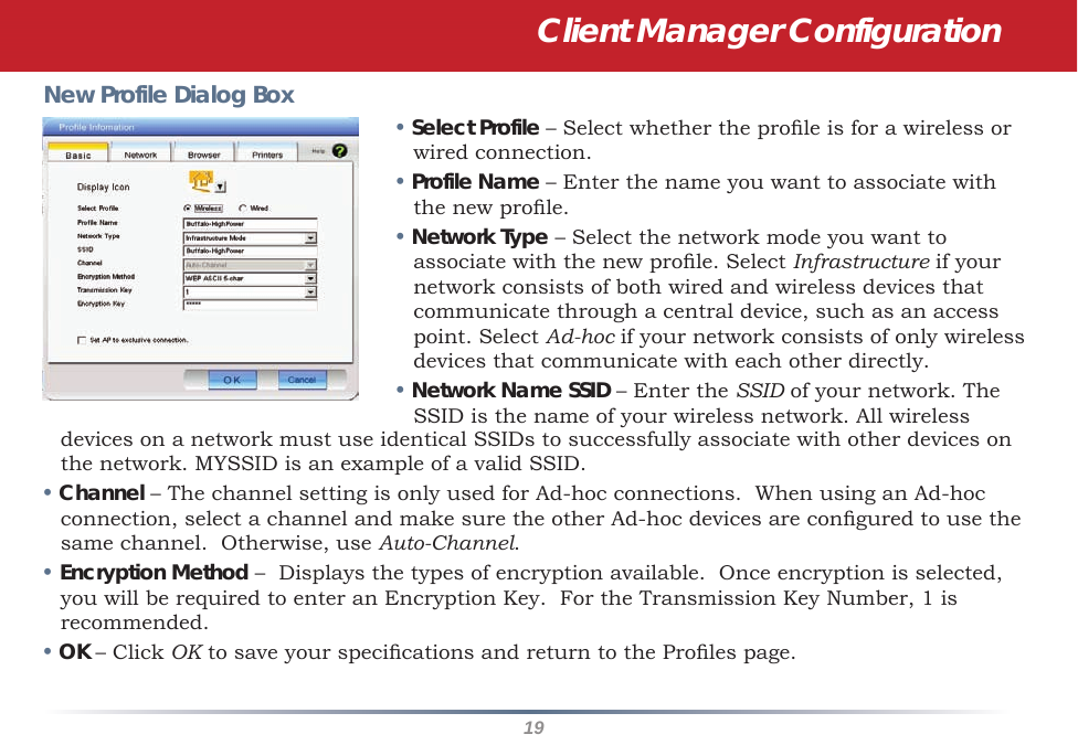 19New Profile Dialog Box• Select Profile – Select whether the prole is for a wireless or wired connection.• Profile Name – Enter the name you want to associate with the new prole.• Network Type – Select the network mode you want to associate with the new prole. Select Infrastructure if your network consists of both wired and wireless devices that communicate through a central device, such as an access point. Select Ad-hoc if your network consists of only wireless devices that communicate with each other directly.• Network Name SSID – Enter the SSID of your network. The SSID is the name of your wireless network. All wireless devices on a network must use identical SSIDs to successfully associate with other devices on the network. MYSSID is an example of a valid SSID. • Channel – The channel setting is only used for Ad-hoc connections.  When using an Ad-hoc connection, select a channel and make sure the other Ad-hoc devices are congured to use the same channel.  Otherwise, use Auto-Channel.• Encryption Method –  Displays the types of encryption available.  Once encryption is selected, you will be required to enter an Encryption Key.  For the Transmission Key Number, 1 is recommended.• OK – Click OK to save your specications and return to the Proles page.Client Manager Configuration