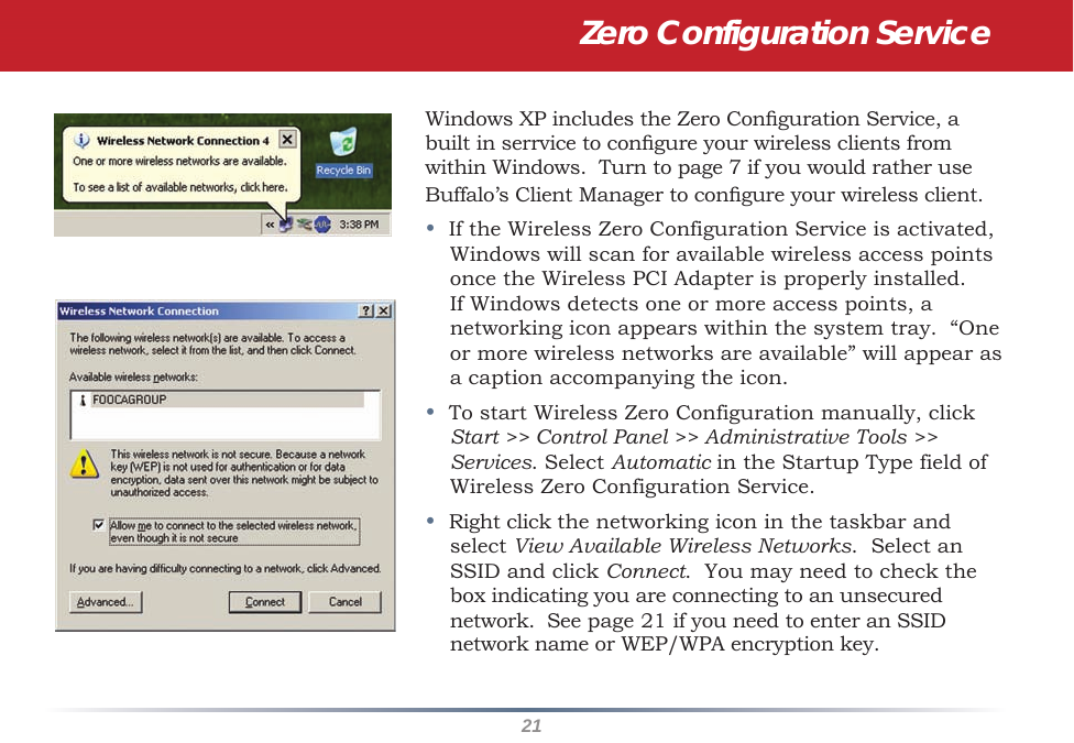 21Windows XP includes the Zero Conguration Service, a built in serrvice to congure your wireless clients from within Windows.  Turn to page 7 if you would rather use Buffalo’s Client Manager to congure your wireless client.•  If the Wireless Zero Configuration Service is activated, Windows will scan for available wireless access points once the Wireless PCI Adapter is properly installed. If Windows detects one or more access points, a networking icon appears within the system tray.  “One or more wireless networks are available” will appear as a caption accompanying the icon.•  To start Wireless Zero Configuration manually, click Start &gt;&gt; Control Panel &gt;&gt; Administrative Tools &gt;&gt; Services. Select Automatic in the Startup Type field of Wireless Zero Configuration Service.•  Right click the networking icon in the taskbar and select View Available Wireless Networks.  Select an SSID and click Connect.  You may need to check the box indicating you are connecting to an unsecured network.  See page 21 if you need to enter an SSID network name or WEP/WPA encryption key.Zero Configuration Service