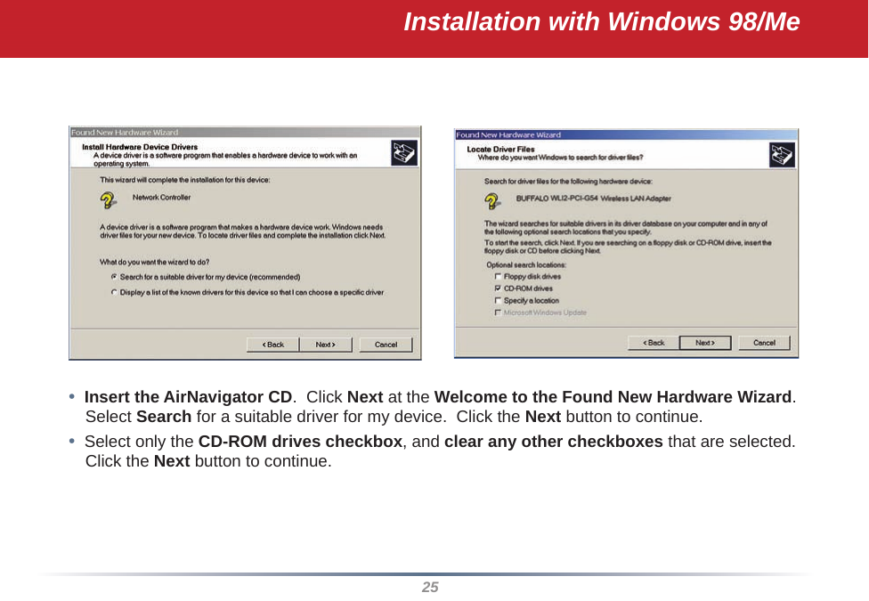 25•  Insert the AirNavigator CD.  Click Next at the Welcome to the Found New Hardware Wizard.  Select Search for a suitable driver for my device.  Click the Next button to continue.•  Select only the CD-ROM drives checkbox, and clear any other checkboxes that are selected.  Click the Next button to continue.Installation with Windows 98/Me