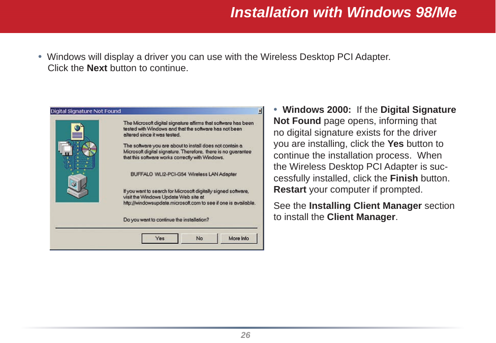 26•  Windows will display a driver you can use with the Wireless Desktop PCI Adapter.   Click the Next button to continue.•  Windows 2000:  If the Digital Signature Not Found page opens, informing that no digital signature exists for the driver you are installing, click the Yes button to continue the installation process.  When the Wireless Desktop PCI Adapter is suc-cessfully installed, click the Finish button.  Restart your computer if prompted.See the Installing Client Manager section to install the Client Manager.Installation with Windows 98/Me