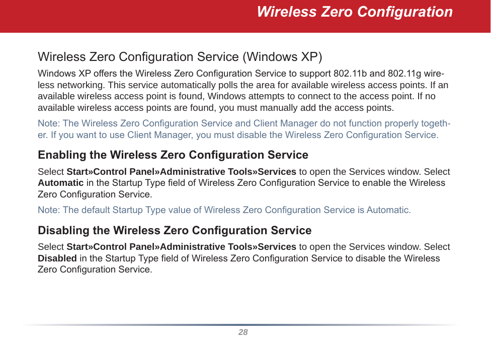 28Wireless Zero CongurationWireless Zero Conguration Service (Windows XP)Windows XP offers the Wireless Zero Conguration Service to support 802.11b and 802.11g wire-less networking. This service automatically polls the area for available wireless access points. If an available wireless access point is found, Windows attempts to connect to the access point. If no available wireless access points are found, you must manually add the access points.Note: The Wireless Zero Conguration Service and Client Manager do not function properly togeth-er. If you want to use Client Manager, you must disable the Wireless Zero Conguration Service. Enabling the Wireless Zero Conguration ServiceSelect Start»Control Panel»Administrative Tools»Services to open the Services window. Select Automatic in the Startup Type eld of Wireless Zero Conguration Service to enable the Wireless Zero Conguration Service.Note: The default Startup Type value of Wireless Zero Conguration Service is Automatic. Disabling the Wireless Zero Conguration ServiceSelect Start»Control Panel»Administrative Tools»Services to open the Services window. Select Disabled in the Startup Type eld of Wireless Zero Conguration Service to disable the Wireless Zero Conguration Service.