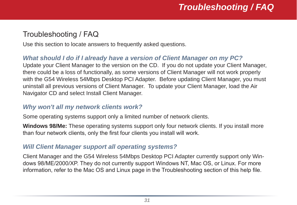 31Troubleshooting / FAQTroubleshooting / FAQUse this section to locate answers to frequently asked questions.What should I do if I already have a version of Client Manager on my PC? Update your Client Manager to the version on the CD.  If you do not update your Client Manager, there could be a loss of functionally, as some versions of Client Manager will not work properly with the G54 Wireless 54Mbps Desktop PCI Adapter.  Before updating Client Manager, you must uninstall all previous versions of Client Manager.  To update your Client Manager, load the Air Navigator CD and select Install Client Manager.Why won&apos;t all my network clients work? Some operating systems support only a limited number of network clients.Windows 98/Me: These operating systems support only four network clients. If you install more than four network clients, only the rst four clients you install will work.Will Client Manager support all operating systems? Client Manager and the G54 Wireless 54Mbps Desktop PCI Adapter currently support only Win-dows 98/ME/2000/XP. They do not currently support Windows NT, Mac OS, or Linux. For more information, refer to the Mac OS and Linux page in the Troubleshooting section of this help le.