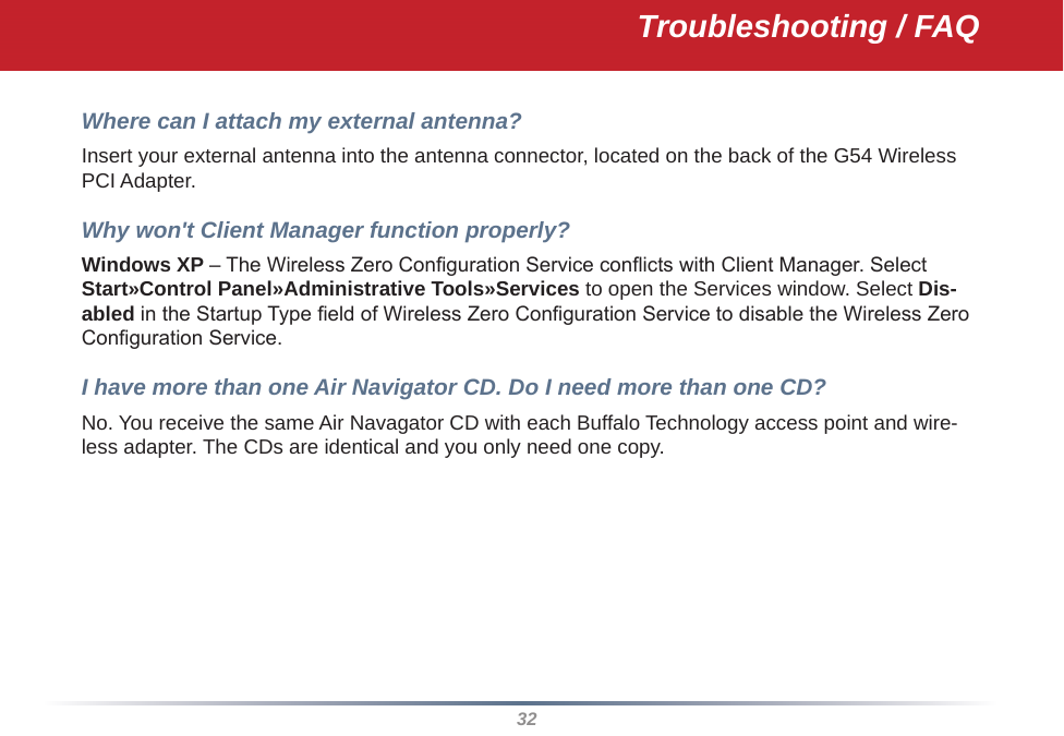 32Troubleshooting / FAQWhere can I attach my external antenna? Insert your external antenna into the antenna connector, located on the back of the G54 Wireless PCI Adapter. Why won&apos;t Client Manager function properly? Windows XP – The Wireless Zero Conguration Service conicts with Client Manager. Select Start»Control Panel»Administrative Tools»Services to open the Services window. Select Dis-abled in the Startup Type eld of Wireless Zero Conguration Service to disable the Wireless Zero Conguration Service.I have more than one Air Navigator CD. Do I need more than one CD? No. You receive the same Air Navagator CD with each Buffalo Technology access point and wire-less adapter. The CDs are identical and you only need one copy.