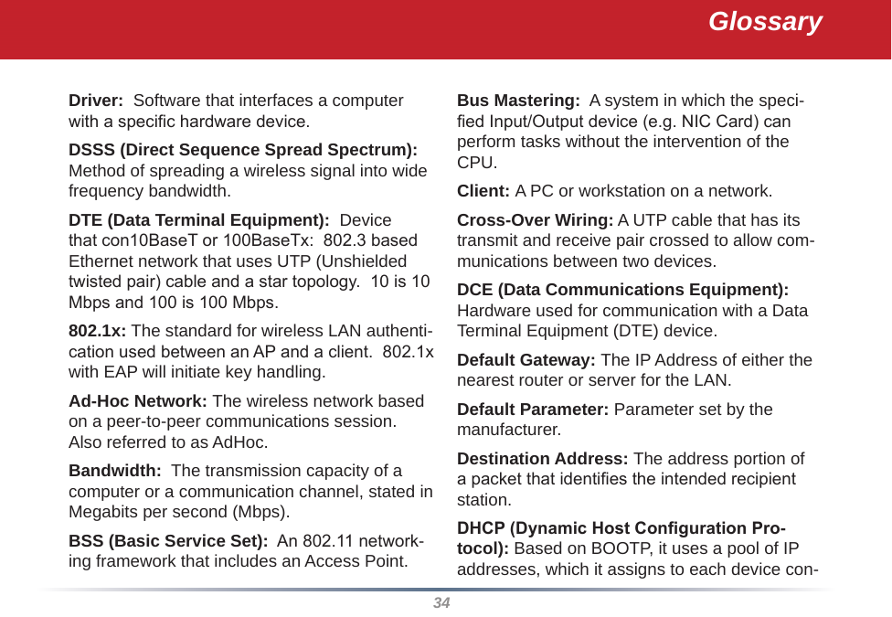 34Driver:  Software that interfaces a computer with a specic hardware device. DSSS (Direct Sequence Spread Spectrum): Method of spreading a wireless signal into wide frequency bandwidth. DTE (Data Terminal Equipment):  Device that con10BaseT or 100BaseTx:  802.3 based Ethernet network that uses UTP (Unshielded twisted pair) cable and a star topology.  10 is 10 Mbps and 100 is 100 Mbps. 802.1x: The standard for wireless LAN authenti-cation used between an AP and a client.  802.1x with EAP will initiate key handling. Ad-Hoc Network: The wireless network based on a peer-to-peer communications session.  Also referred to as AdHoc. Bandwidth:  The transmission capacity of a computer or a communication channel, stated in Megabits per second (Mbps). BSS (Basic Service Set):  An 802.11 network-ing framework that includes an Access Point. Bus Mastering:  A system in which the speci-ed Input/Output device (e.g. NIC Card) can perform tasks without the intervention of the CPU. Client: A PC or workstation on a network. Cross-Over Wiring: A UTP cable that has its transmit and receive pair crossed to allow com-munications between two devices. DCE (Data Communications Equipment):  Hardware used for communication with a Data Terminal Equipment (DTE) device. Default Gateway: The IP Address of either the nearest router or server for the LAN. Default Parameter: Parameter set by the manufacturer. Destination Address: The address portion of a packet that identies the intended recipient station. DHCP (Dynamic Host Conguration Pro-tocol): Based on BOOTP, it uses a pool of IP addresses, which it assigns to each device con-Glossary