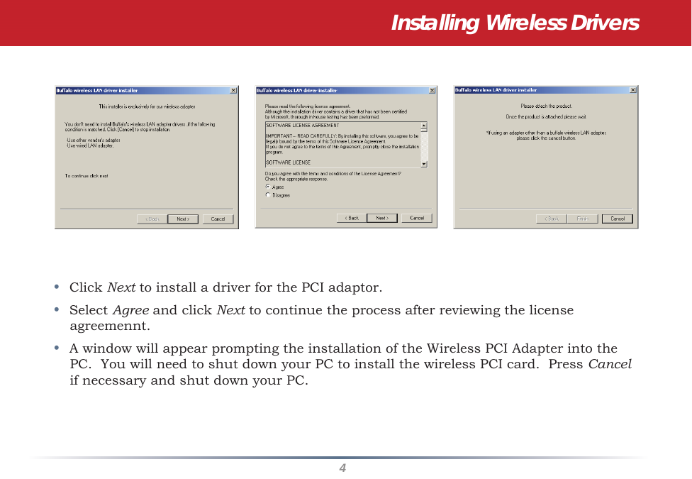 4•  Click Next to install a driver for the PCI adaptor.•  Select Agree and click Next to continue the process after reviewing the license agreemennt. •  A window will appear prompting the installation of the Wireless PCI Adapter into the PC.  You will need to shut down your PC to install the wireless PCI card.  Press Cancel if necessary and shut down your PC.Installing Wireless Drivers