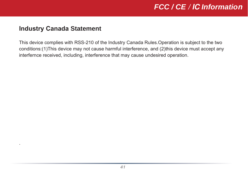 41Industry Canada Statement This device complies with RSS-210 of the Industry Canada Rules.Operation is subject to the two conditions:(1)This device may not cause harmful interference, and (2)this device must accept any interfernce received, including, interference that may cause undesired operation.                .FCC / CE / IC Information