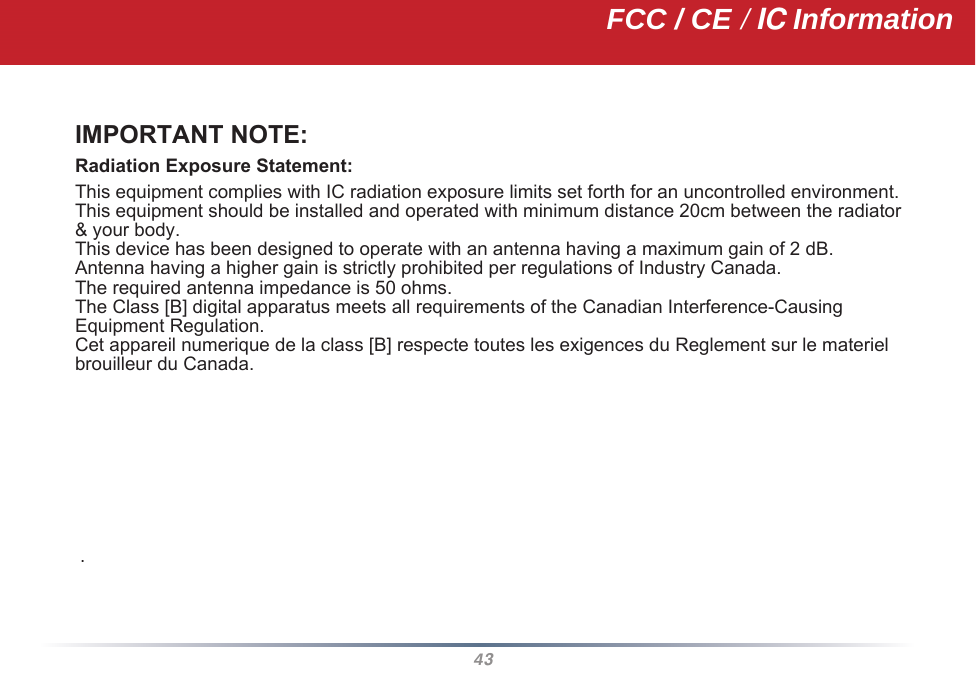 43IMPORTANT NOTE:Radiation Exposure Statement: This equipment complies with IC radiation exposure limits set forth for an uncontrolled environment.  This equipment should be installed and operated with minimum distance 20cm between the radiator &amp; your body.This device has been designed to operate with an antenna having a maximum gain of 2 dB.Antenna having a higher gain is strictly prohibited per regulations of Industry Canada.The required antenna impedance is 50 ohms.The Class [B] digital apparatus meets all requirements of the Canadian Interference-Causing Equipment Regulation.Cet appareil numerique de la class [B] respecte toutes les exigences du Reglement sur le materielbrouilleur du Canada.             .FCC / CE / IC Information