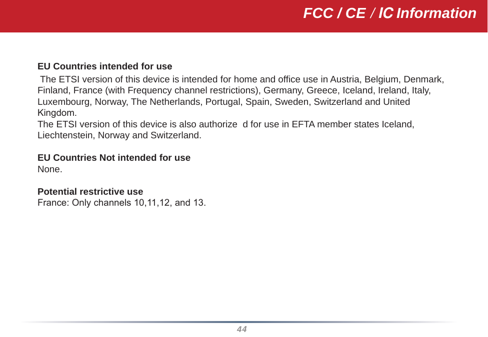 44EU Countries intended for use The ETSI version of this device is intended for home and office use in Austria, Belgium, Denmark, Finland, France (with Frequency channel restrictions), Germany, Greece, Iceland, Ireland, Italy, Luxembourg, Norway, The Netherlands, Portugal, Spain, Sweden, Switzerland and United Kingdom.The ETSI version of this device is also authorize  d for use in EFTA member states Iceland, Liechtenstein, Norway and Switzerland.EU Countries Not intended for useNone.Potential restrictive useFrance: Only channels 10,11,12, and 13.FCC / CE / IC Information