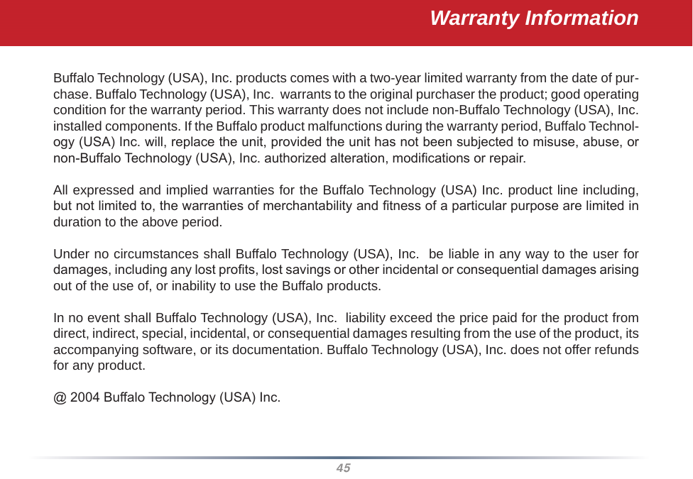 45Warranty InformationBuffalo Technology (USA), Inc. products comes with a two-year limited warranty from the date of pur-chase. Buffalo Technology (USA), Inc.  warrants to the original purchaser the product; good operating condition for the warranty period. This warranty does not include non-Buffalo Technology (USA), Inc. installed components. If the Buffalo product malfunctions during the warranty period, Buffalo Technol-ogy (USA) Inc. will, replace the unit, provided the unit has not been subjected to misuse, abuse, or non-Buffalo Technology (USA), Inc. authorized alteration, modications or repair. All expressed and implied warranties for the Buffalo Technology (USA) Inc. product line including, but not limited to, the warranties of merchantability and tness of a particular purpose are limited in duration to the above period. Under no circumstances shall Buffalo Technology (USA), Inc.  be liable in any way to the user for damages, including any lost prots, lost savings or other incidental or consequential damages arising out of the use of, or inability to use the Buffalo products. In no event shall Buffalo Technology (USA), Inc.  liability exceed the price paid for the product from direct, indirect, special, incidental, or consequential damages resulting from the use of the product, its accompanying software, or its documentation. Buffalo Technology (USA), Inc. does not offer refunds for any product.@ 2004 Buffalo Technology (USA) Inc. 