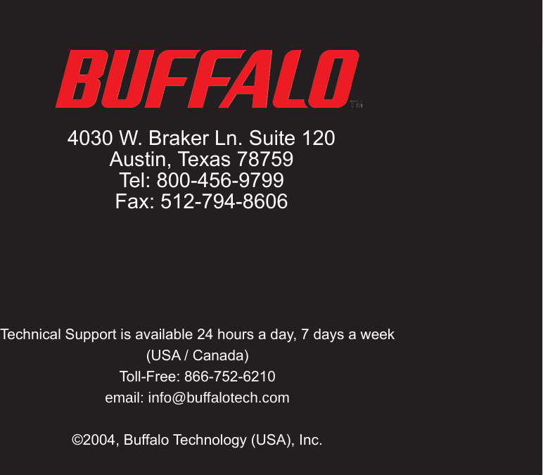 45Technical Support is available 24 hours a day, 7 days a week (USA / Canada)Toll-Free: 866-752-6210 email: info@buffalotech.com©2004, Buffalo Technology (USA), Inc.  4030 W. Braker Ln. Suite 120Austin, Texas 78759Tel: 800-456-9799Fax: 512-794-8606