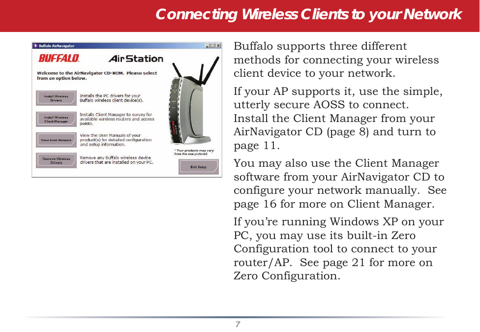 7Connecting Wireless Clients to your NetworkBuffalo supports three different methods for connecting your wireless client device to your network.If your AP supports it, use the simple, utterly secure AOSS to connect.  Install the Client Manager from your AirNavigator CD (page 8) and turn to page 11.You may also use the Client Manager software from your AirNavigator CD to configure your network manually.  See page 16 for more on Client Manager.If you’re running Windows XP on your PC, you may use its built-in Zero Configuration tool to connect to your router/AP.  See page 21 for more on Zero Configuration.