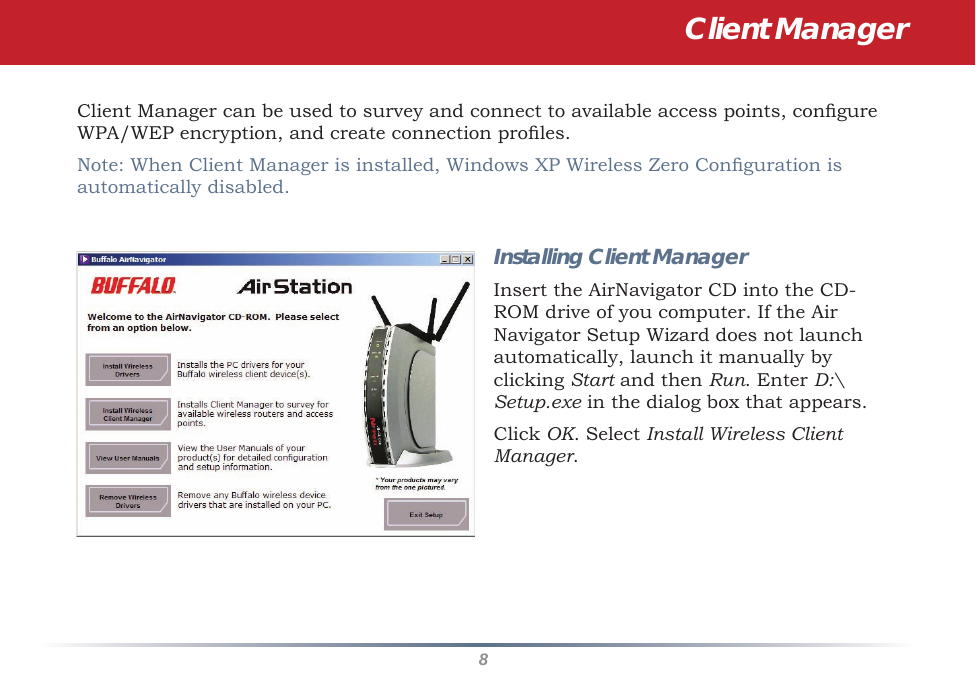 8Client Manager can be used to survey and connect to available access points, congure WPA/WEP encryption, and create connection proles.Note: When Client Manager is installed, Windows XP Wireless Zero Conguration is automatically disabled.Installing Client ManagerInsert the AirNavigator CD into the CD-ROM drive of you computer. If the Air Navigator Setup Wizard does not launch automatically, launch it manually by clicking Start and then Run. Enter D:\Setup.exe in the dialog box that appears. Click OK. Select Install Wireless Client Manager.Client Manager