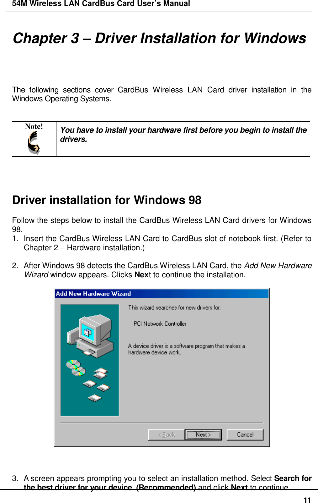 54M Wireless LAN CardBus Card User’s Manual11Chapter 3 – Driver Installation for WindowsThe following sections cover CardBus Wireless LAN Card driver installation in theWindows Operating Systems.Note! You have to install your hardware first before you begin to install thedrivers.Driver installation for Windows 98Follow the steps below to install the CardBus Wireless LAN Card drivers for Windows98.1.  Insert the CardBus Wireless LAN Card to CardBus slot of notebook first. (Refer toChapter 2 – Hardware installation.)2.  After Windows 98 detects the CardBus Wireless LAN Card, the Add New HardwareWizard window appears. Clicks Next to continue the installation.3.  A screen appears prompting you to select an installation method. Select Search forthe best driver for your device. (Recommended) and click Next to continue.