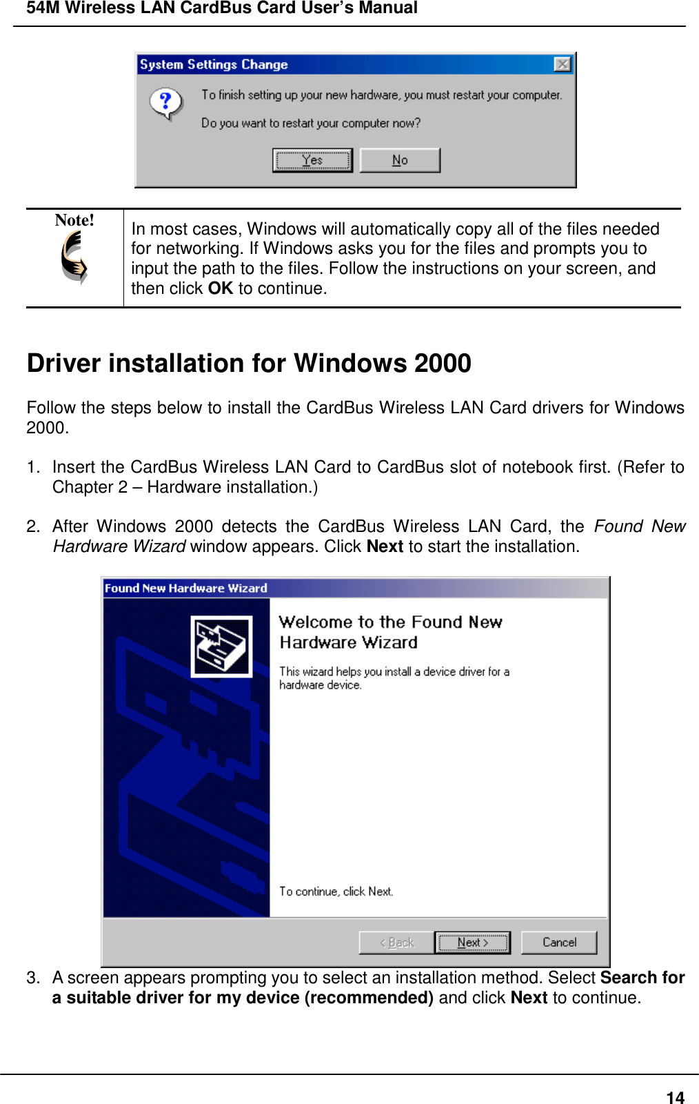 54M Wireless LAN CardBus Card User’s Manual14Note! In most cases, Windows will automatically copy all of the files neededfor networking. If Windows asks you for the files and prompts you toinput the path to the files. Follow the instructions on your screen, andthen click OK to continue.Driver installation for Windows 2000Follow the steps below to install the CardBus Wireless LAN Card drivers for Windows2000.1.  Insert the CardBus Wireless LAN Card to CardBus slot of notebook first. (Refer toChapter 2 – Hardware installation.)2.  After Windows 2000 detects the CardBus Wireless LAN Card, the Found NewHardware Wizard window appears. Click Next to start the installation.3.  A screen appears prompting you to select an installation method. Select Search fora suitable driver for my device (recommended) and click Next to continue.