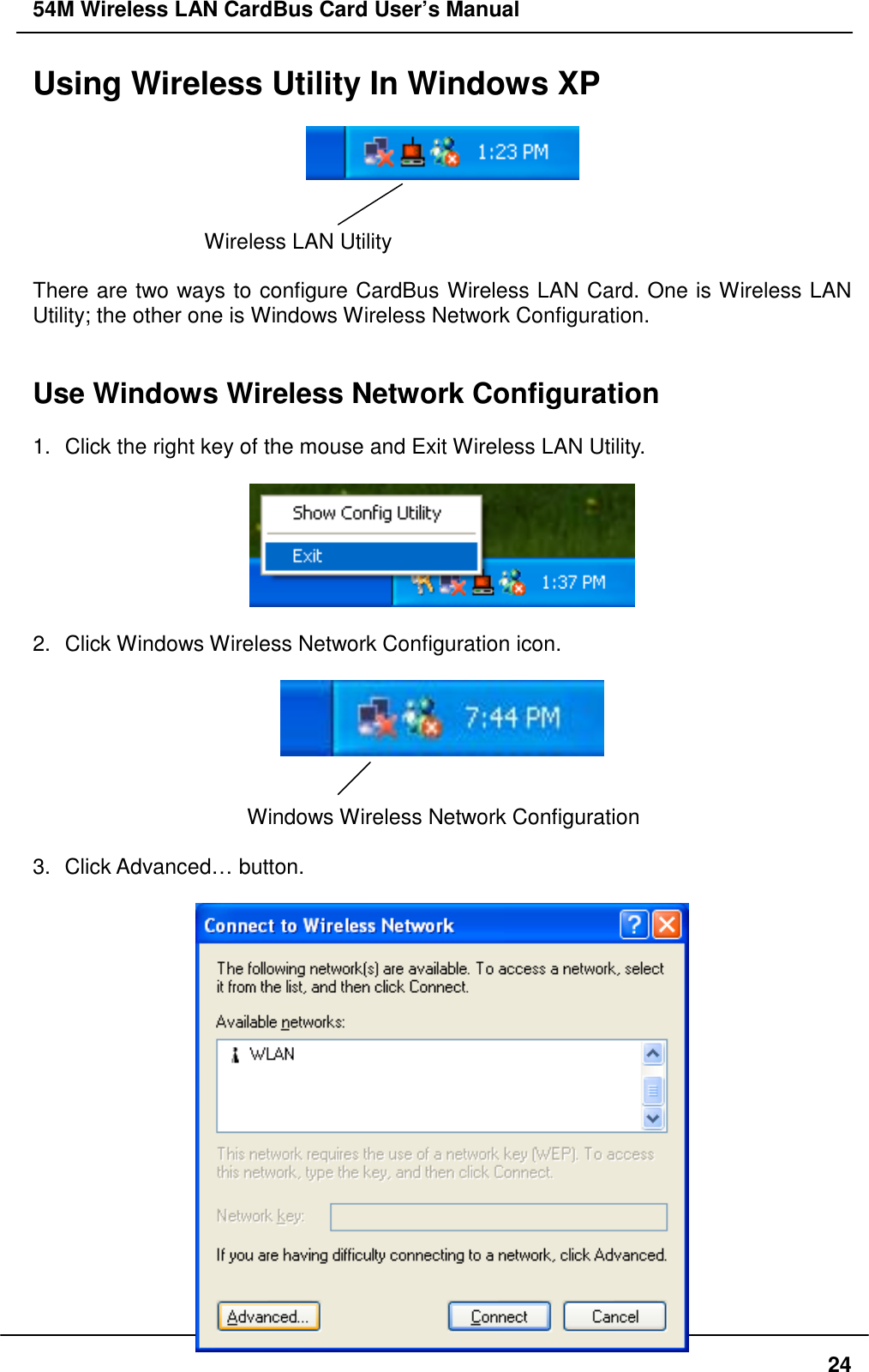 54M Wireless LAN CardBus Card User’s Manual24Using Wireless Utility In Windows XPWireless LAN UtilityThere are two ways to configure CardBus Wireless LAN Card. One is Wireless LANUtility; the other one is Windows Wireless Network Configuration.Use Windows Wireless Network Configuration1.  Click the right key of the mouse and Exit Wireless LAN Utility.2.  Click Windows Wireless Network Configuration icon.Windows Wireless Network Configuration3. Click Advanced… button.