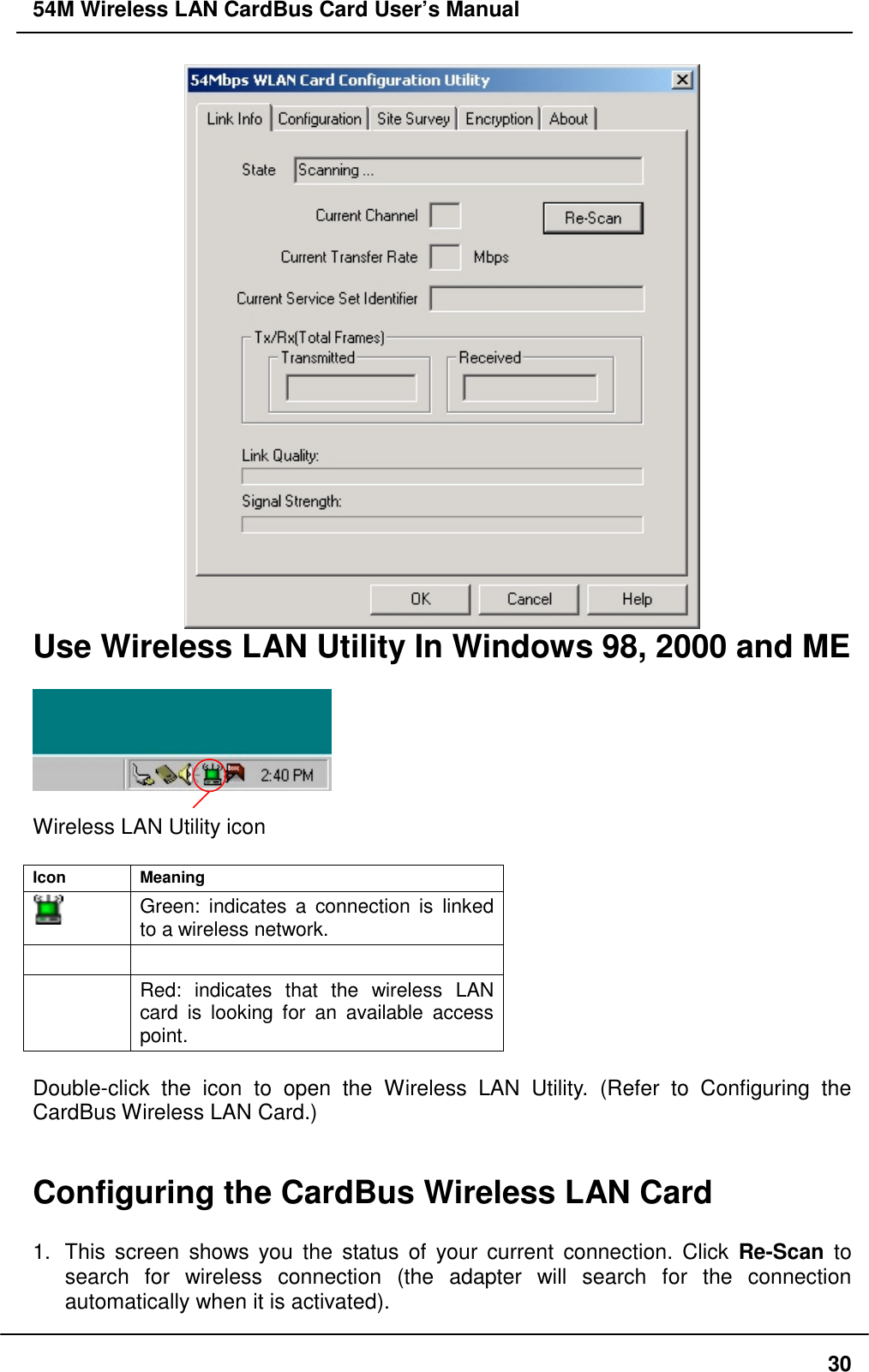 54M Wireless LAN CardBus Card User’s Manual30Use Wireless LAN Utility In Windows 98, 2000 and MEWireless LAN Utility iconIcon MeaningGreen: indicates a connection is linkedto a wireless network.Red: indicates that the wireless LANcard is looking for an available accesspoint.Double-click the icon to open the Wireless LAN Utility. (Refer to Configuring theCardBus Wireless LAN Card.)Configuring the CardBus Wireless LAN Card1.  This screen shows you the status of your current connection. Click Re-Scan tosearch for wireless connection (the adapter will search for the connectionautomatically when it is activated).