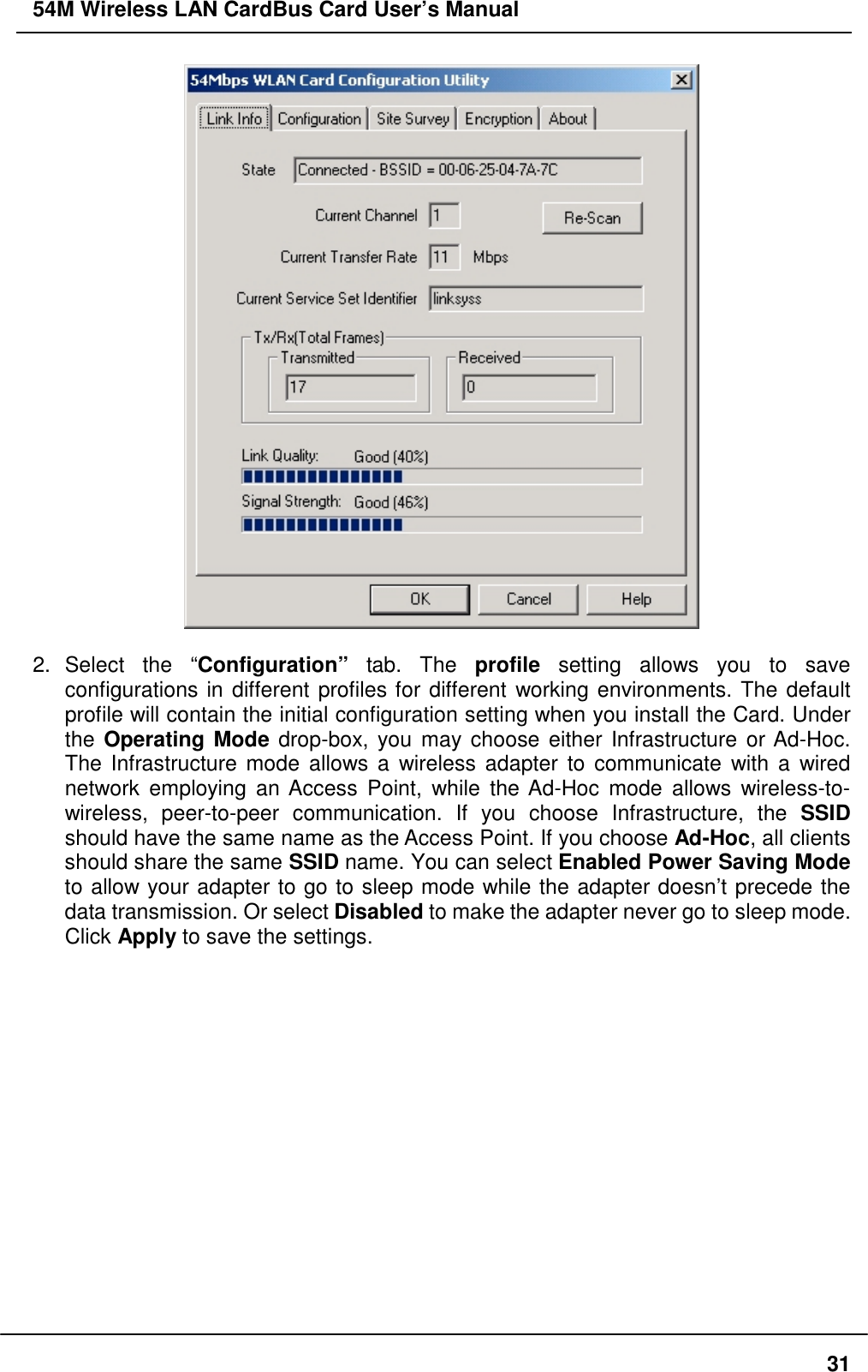 54M Wireless LAN CardBus Card User’s Manual312. Select  the  “Configuration” tab. The profile setting allows you to saveconfigurations in different profiles for different working environments. The defaultprofile will contain the initial configuration setting when you install the Card. Underthe Operating Mode drop-box, you may choose either Infrastructure or Ad-Hoc.The Infrastructure mode allows a wireless adapter to communicate with a wirednetwork employing an Access Point, while the Ad-Hoc mode allows wireless-to-wireless, peer-to-peer communication. If you choose Infrastructure, the SSIDshould have the same name as the Access Point. If you choose Ad-Hoc, all clientsshould share the same SSID name. You can select Enabled Power Saving Modeto allow your adapter to go to sleep mode while the adapter doesn’t precede thedata transmission. Or select Disabled to make the adapter never go to sleep mode.Click Apply to save the settings.