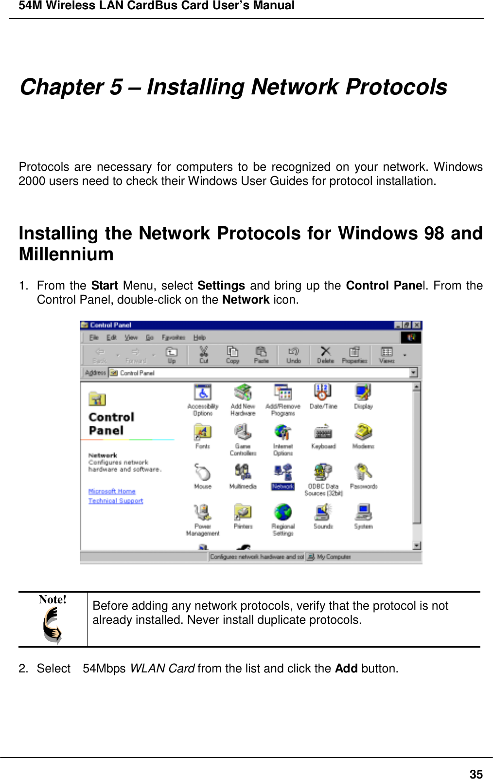 54M Wireless LAN CardBus Card User’s Manual35Chapter 5 – Installing Network ProtocolsProtocols are necessary for computers to be recognized on your network. Windows2000 users need to check their Windows User Guides for protocol installation.Installing the Network Protocols for Windows 98 andMillennium1. From the Start Menu, select Settings and bring up the Control Panel. From theControl Panel, double-click on the Network icon.Note! Before adding any network protocols, verify that the protocol is notalready installed. Never install duplicate protocols.2.  Select  54Mbps WLAN Card from the list and click the Add button.