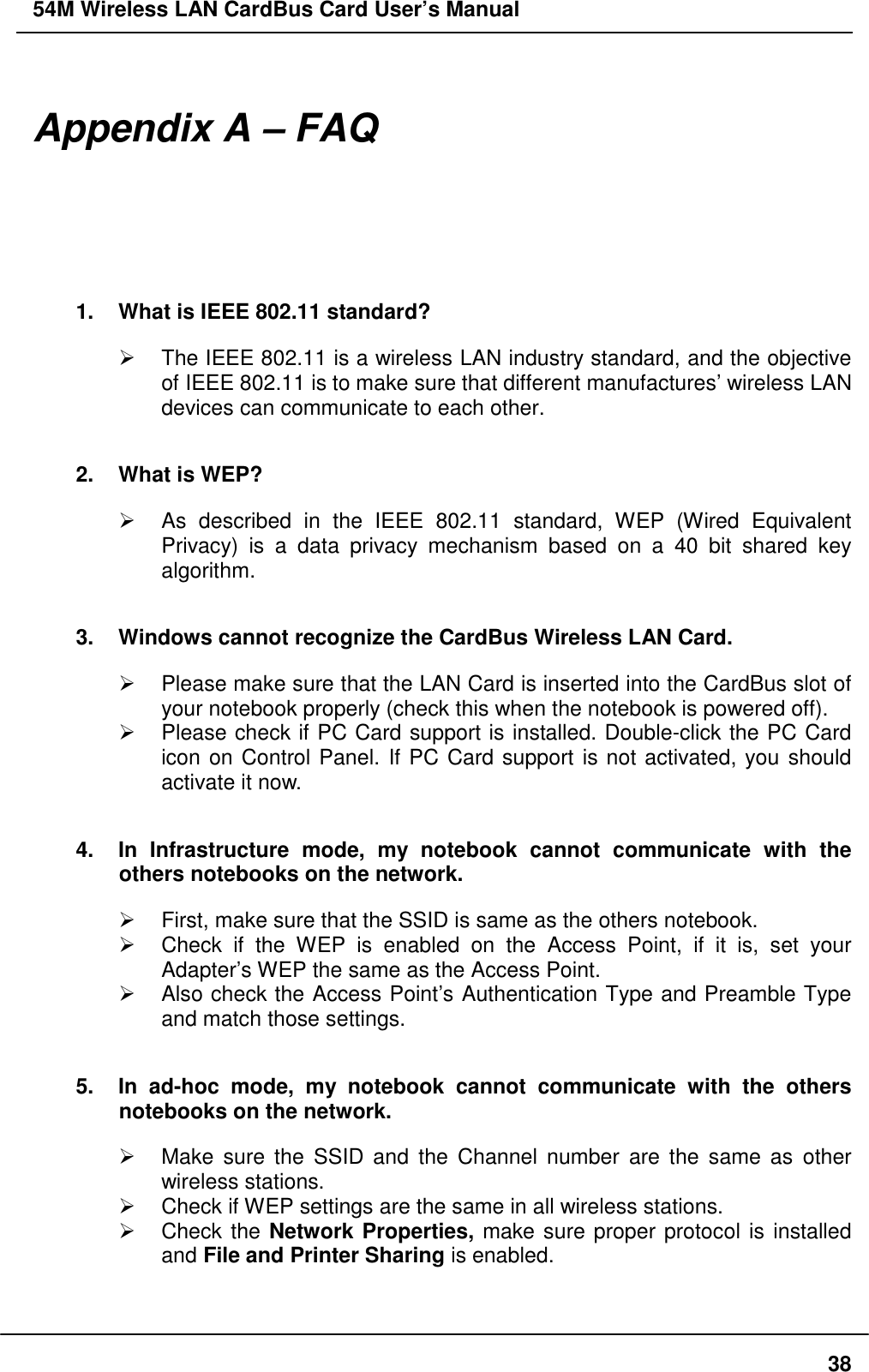 54M Wireless LAN CardBus Card User’s Manual38Appendix A – FAQ1.  What is IEEE 802.11 standard?¾  The IEEE 802.11 is a wireless LAN industry standard, and the objectiveof IEEE 802.11 is to make sure that different manufactures’ wireless LANdevices can communicate to each other.2.  What is WEP?¾  As described in the IEEE 802.11 standard, WEP (Wired EquivalentPrivacy) is a data privacy mechanism based on a 40 bit shared keyalgorithm.3.  Windows cannot recognize the CardBus Wireless LAN Card.¾  Please make sure that the LAN Card is inserted into the CardBus slot ofyour notebook properly (check this when the notebook is powered off).¾  Please check if PC Card support is installed. Double-click the PC Cardicon on Control Panel. If PC Card support is not activated, you shouldactivate it now.4.  In Infrastructure mode, my notebook cannot communicate with theothers notebooks on the network.¾  First, make sure that the SSID is same as the others notebook.¾  Check if the WEP is enabled on the Access Point, if it is, set yourAdapter’s WEP the same as the Access Point.¾  Also check the Access Point’s Authentication Type and Preamble Typeand match those settings.5.  In ad-hoc mode, my notebook cannot communicate with the othersnotebooks on the network.¾  Make sure the SSID and the Channel number are the same as otherwireless stations.¾  Check if WEP settings are the same in all wireless stations.¾ Check the Network Properties, make sure proper protocol is installedand File and Printer Sharing is enabled.
