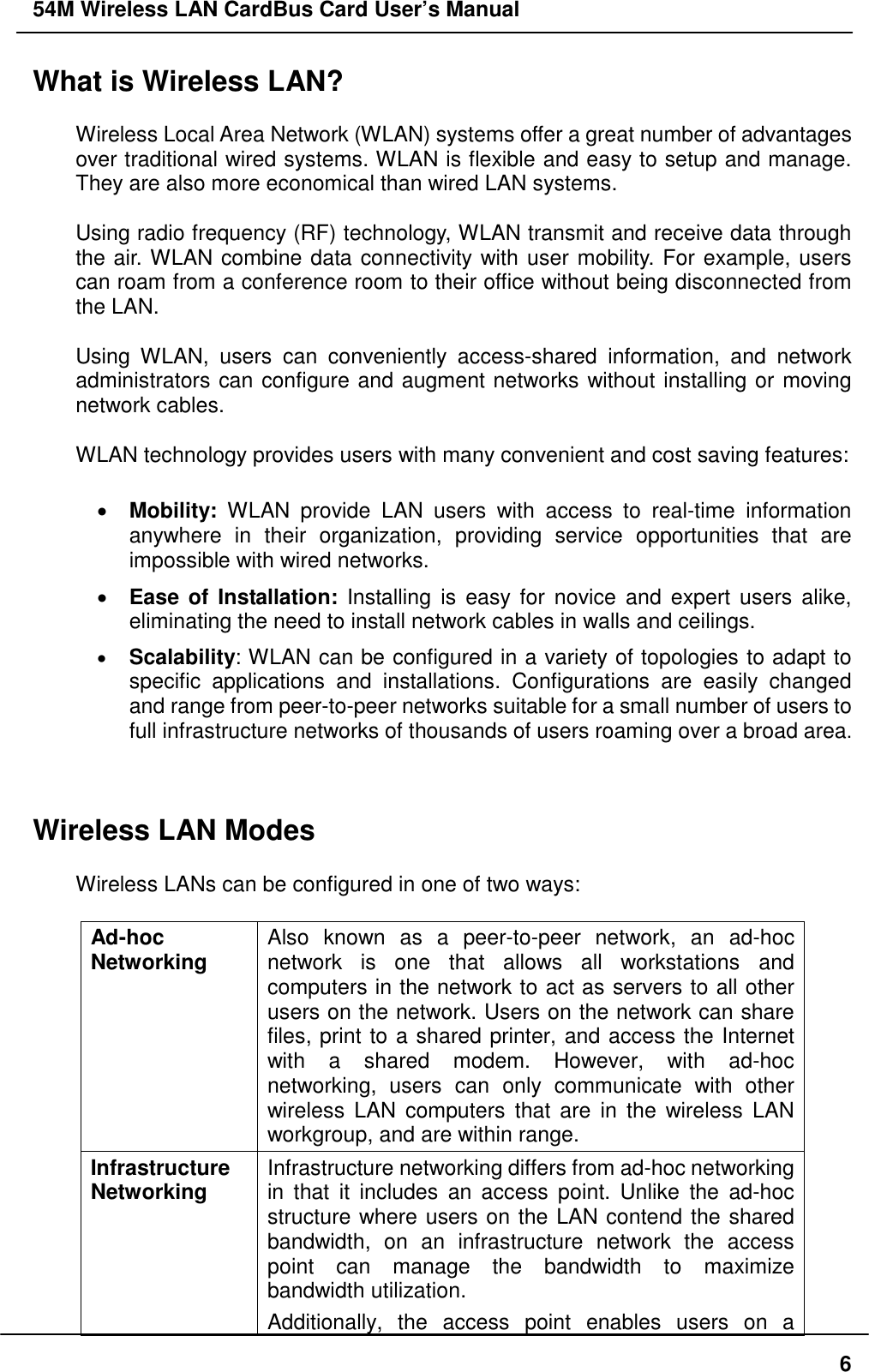 54M Wireless LAN CardBus Card User’s Manual6What is Wireless LAN?Wireless Local Area Network (WLAN) systems offer a great number of advantagesover traditional wired systems. WLAN is flexible and easy to setup and manage.They are also more economical than wired LAN systems.Using radio frequency (RF) technology, WLAN transmit and receive data throughthe air. WLAN combine data connectivity with user mobility. For example, userscan roam from a conference room to their office without being disconnected fromthe LAN.Using WLAN, users can conveniently access-shared information, and networkadministrators can configure and augment networks without installing or movingnetwork cables.WLAN technology provides users with many convenient and cost saving features:• Mobility: WLAN provide LAN users with access to real-time informationanywhere in their organization, providing service opportunities that areimpossible with wired networks.• Ease of Installation: Installing is easy for novice and expert users alike,eliminating the need to install network cables in walls and ceilings.• Scalability: WLAN can be configured in a variety of topologies to adapt tospecific applications and installations. Configurations are easily changedand range from peer-to-peer networks suitable for a small number of users tofull infrastructure networks of thousands of users roaming over a broad area.Wireless LAN ModesWireless LANs can be configured in one of two ways:Ad-hocNetworking Also known as a peer-to-peer network, an ad-hocnetwork is one that allows all workstations andcomputers in the network to act as servers to all otherusers on the network. Users on the network can sharefiles, print to a shared printer, and access the Internetwith a shared modem. However, with ad-hocnetworking, users can only communicate with otherwireless LAN computers that are in the wireless LANworkgroup, and are within range.InfrastructureNetworking Infrastructure networking differs from ad-hoc networkingin that it includes an access point. Unlike the ad-hocstructure where users on the LAN contend the sharedbandwidth, on an infrastructure network the accesspoint can manage the bandwidth to maximizebandwidth utilization.Additionally, the access point enables users on a