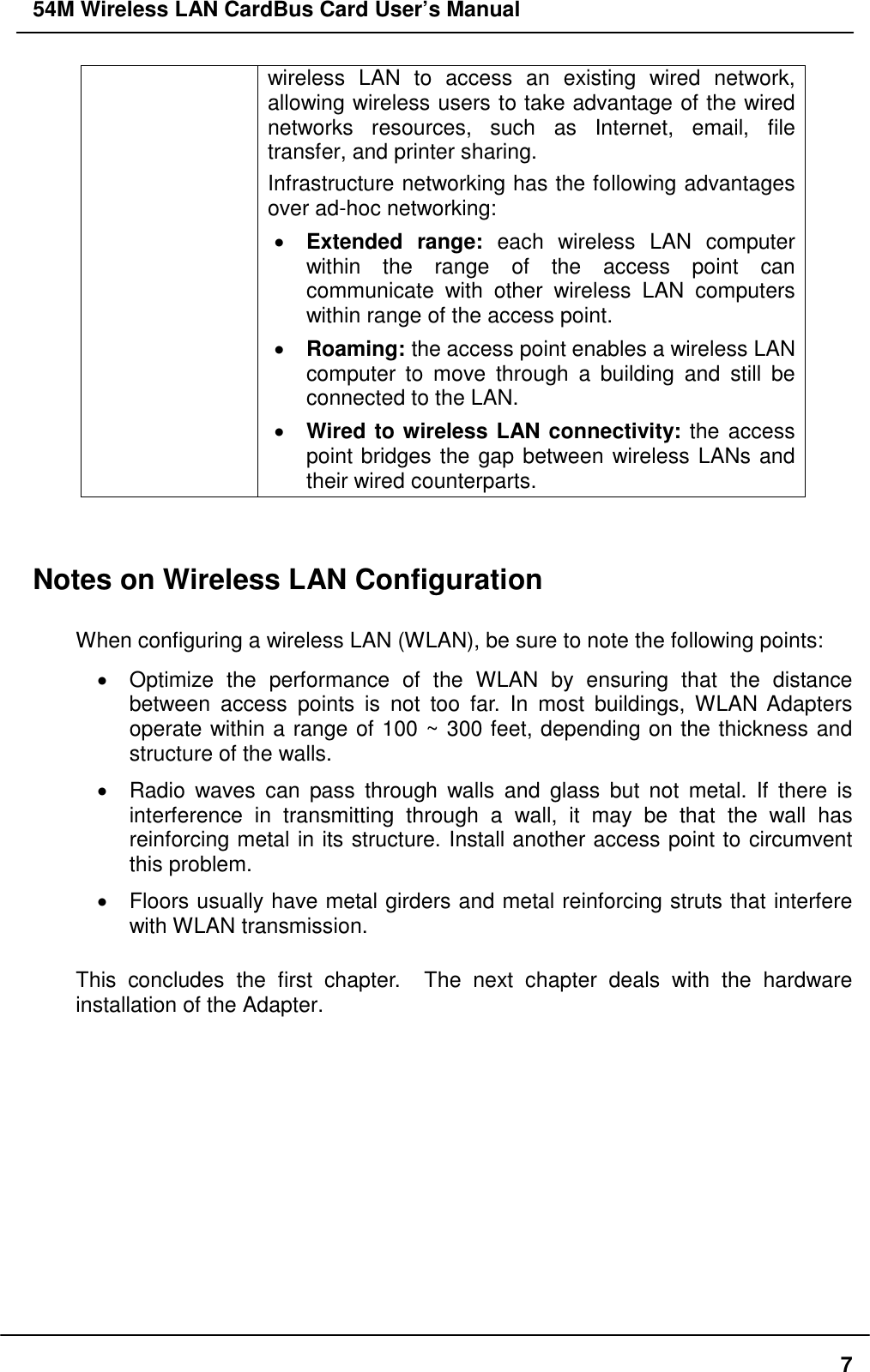 54M Wireless LAN CardBus Card User’s Manual7wireless LAN to access an existing wired network,allowing wireless users to take advantage of the wirednetworks resources, such as Internet, email, filetransfer, and printer sharing.Infrastructure networking has the following advantagesover ad-hoc networking:• Extended range: each wireless LAN computerwithin the range of the access point cancommunicate with other wireless LAN computerswithin range of the access point.• Roaming: the access point enables a wireless LANcomputer to move through a building and still beconnected to the LAN.• Wired to wireless LAN connectivity: the accesspoint bridges the gap between wireless LANs andtheir wired counterparts.Notes on Wireless LAN ConfigurationWhen configuring a wireless LAN (WLAN), be sure to note the following points:•  Optimize the performance of the WLAN by ensuring that the distancebetween access points is not too far. In most buildings, WLAN Adaptersoperate within a range of 100 ~ 300 feet, depending on the thickness andstructure of the walls.•  Radio waves can pass through walls and glass but not metal. If there isinterference in transmitting through a wall, it may be that the wall hasreinforcing metal in its structure. Install another access point to circumventthis problem.•  Floors usually have metal girders and metal reinforcing struts that interferewith WLAN transmission.This concludes the first chapter.  The next chapter deals with the hardwareinstallation of the Adapter.