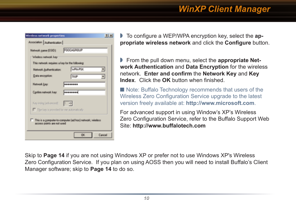 10WinXP Client Manager◗  To conﬁgure a WEP/WPA encryption key, select the ap-propriate wireless network and click the Conﬁgure button.◗  From the pull down menu, select the appropriate Net-work Authentication and Data Encryption for the wireless network.  Enter and conﬁrm the Network Key and Key Index.  Click the OK button when ﬁnished.■ Note: Buffalo Technology recommends that users of the Wireless Zero Conﬁguration Service upgrade to the latest version freely available at: http://www.microsoft.com.For advanced support in using Window’s XP’s Wireless Zero Conﬁguration Service, refer to the Buffalo Support Web Site: http://www.buffalotech.comSkip to Page 14 if you are not using Windows XP or prefer not to use Windows XP&apos;s Wireless Zero Configuration Service.  If you plan on using AOSS then you will need to install Buffalo’s Client Manager software; skip to Page 14 to do so.