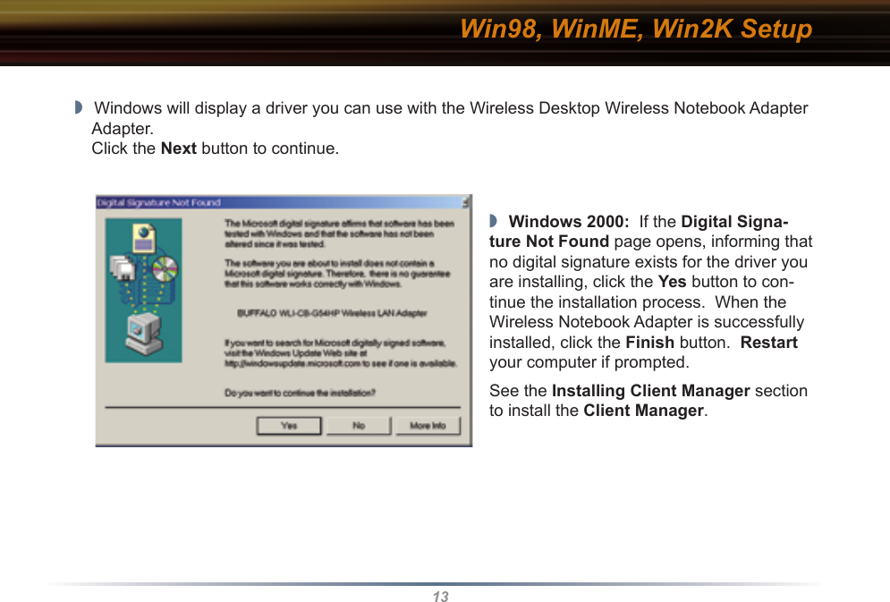 13Win98, WinME, Win2K Setup◗  Windows will display a driver you can use with the Wireless Desktop Wireless Notebook Adapter Adapter.   Click the Next button to continue.◗  Windows 2000:  If the Digital Signa-ture Not Found page opens, informing that no digital signature exists for the driver you are installing, click the Yes button to con-tinue the installation process.  When the Wireless Notebook Adapter is successfully installed, click the Finish button.  Restart your computer if prompted.See the Installing Client Manager section to install the Client Manager.