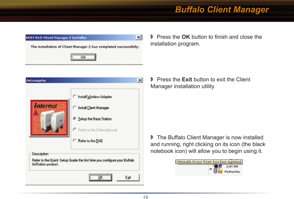 16Buffalo Client Manager◗  Press the OK button to ﬁnish and close the installation program.◗  Press the Exit button to exit the Client Manager installation utility.◗  The Buffalo Client Manager is now installed and running, right clicking on its icon (the black notebook icon) will allow you to begin using it.