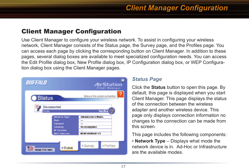 17Client Manager ConﬁgurationUse Client Manager to conﬁgure your wireless network. To assist in conﬁguring your wireless network, Client Manager consists of the Status page, the Survey page, and the Proﬁles page. You can access each page by clicking the corresponding button on Client Manager. In addition to these pages, several dialog boxes are available to meet specialized conﬁguration needs. You can access the Edit Proﬁle dialog box, New Proﬁle dialog box, IP Conﬁguration dialog box, or WEP Conﬁgura-tion dialog box using the Client Manager pages. Status PageClick the Status button to open this page. By default, this page is displayed when you start  Client Manager. This page displays the status of the connection between the wireless adapter and another wireless device. This page only displays connection information no changes to the connection can be made from this screen.This page includes the following components:• Network Type – Displays what mode the network device is in.  Ad-Hoc or Infrastructure are the available modes. Client Manager Conﬁguration