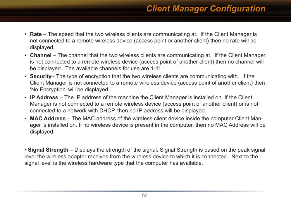 18Client Manager Conﬁguration•  Rate – The speed that the two wireless clients are communicating at.  If the Client Manager is not connected to a remote wireless device (access point or another client) then no rate will be displayed.•  Channel – The channel that the two wireless clients are communicating at.  If the Client Manager is not connected to a remote wireless device (access point of another client) then no channel will be displayed.  The available channels for use are 1-11.•  Security– The type of encryption that the two wireless clients are communicating with.  If the Client Manager is not connected to a remote wireless device (access point of another client) then ‘No Encryption’ will be displayed.•  IP Address – The IP address of the machine the Client Manager is installed on. If the Client Manager is not connected to a remote wireless device (access point of another client) or is not connected to a network with DHCP, then no IP address will be displayed.•  MAC Address – The MAC address of the wireless client device inside the computer Client Man-ager is installed on. If no wireless device is present in the computer, then no MAC Address will be displayed.• Signal Strength – Displays the strength of the signal. Signal Strength is based on the peak signal level the wireless adapter receives from the wireless device to which it is connected.  Next to the signal level is the wireless hardware type that the computer has available.